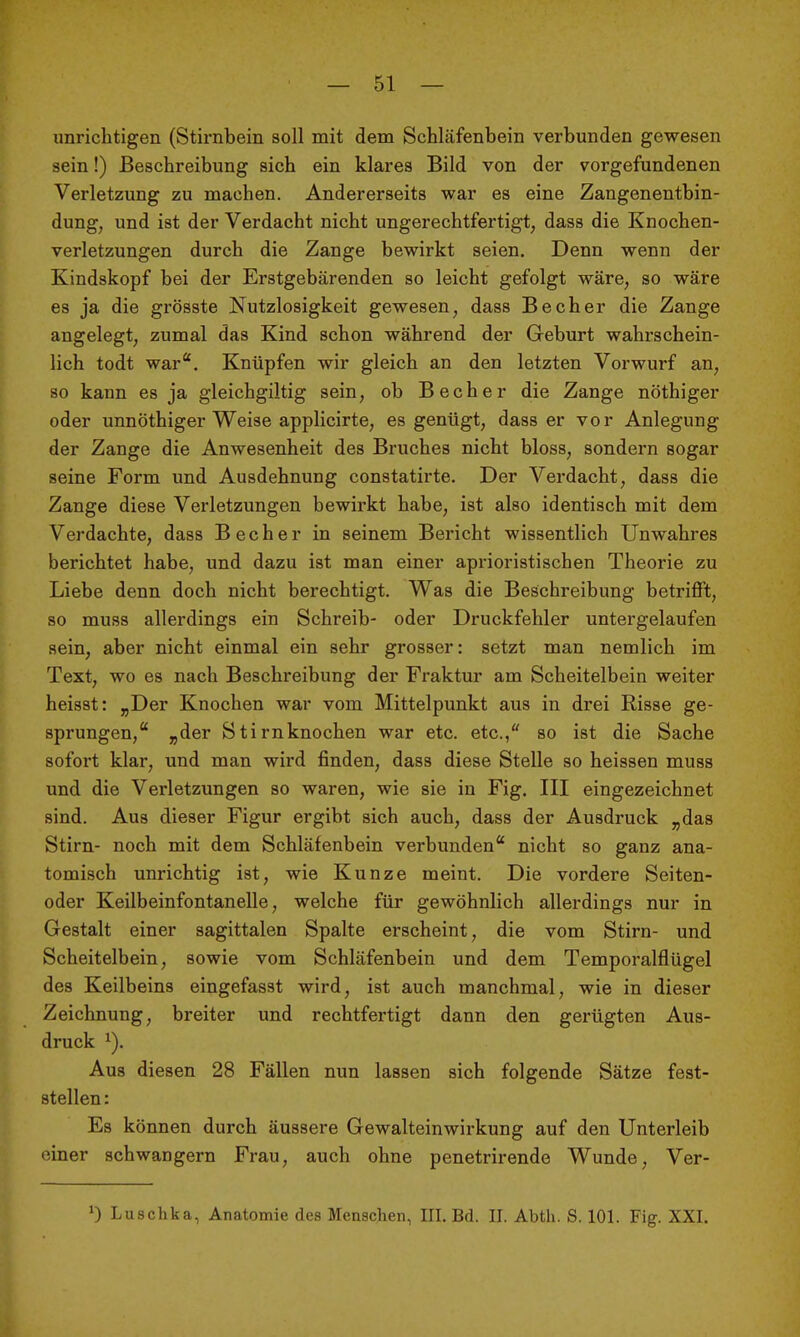 — 51 — unrichtigen (Stirnbein soll mit dem Schläfenbein verbunden gewesen sein!) Beschreibung sich ein klares Bild von der vorgefundenen Verletzung zu machen. Andererseits war es eine Zangenentbin- dung, und ist der Verdacht nicht ungerechtfertigt, dass die Knochen- verletzungen durch die Zange bewirkt seien. Denn wenn der Kindskopf bei der Erstgebärenden so leicht gefolgt wäre, so wäre es ja die grösste Nutzlosigkeit gewesen, dass Becher die Zange angelegt, zumal das Kind schon während der Geburt wahrschein- lich todt war*. Knüpfen wir gleich an den letzten Vorwurf an, so kann es ja gleichgiltig sein, ob Becher die Zange nöthiger oder unnöthiger Weise applicirte, es genügt, dass er vor Anlegung der Zange die Anwesenheit des Bruches nicht bloss, sondern sogar seine Form und Ausdehnung constatirte. Der Verdacht, dass die Zange diese Verletzungen bewirkt habe, ist also identisch mit dem Verdachte, dass Becher in seinem Bericht wissentlich Unwahres berichtet habe, und dazu ist man einer aprioristischen Theorie zu Liebe denn doch nicht berechtigt. Was die Beschreibung betrifft, so muss allerdings ein Schreib- oder Druckfehler untergelaufen sein, aber nicht einmal ein sehr grosser: setzt man nemlich im Text, wo es nach Beschreibung der Fraktur am Scheitelbein weiter heisst: „Der Knochen war vom Mittelpunkt aus in drei Risse ge- sprungen, „der Stirnknochen war etc. etc./' so ist die Sache sofort klar, und man wird finden, dass diese Stelle so heissen muss und die Verletzungen so waren, wie sie in Fig. III eingezeichnet sind. Aus dieser Figur ergibt sich auch, dass der Ausdruck „das Stirn- noch mit dem Schläfenbein verbunden nicht so ganz ana- tomisch unrichtig ist, wie Kunze meint. Die vordere Seiten- oder Keilbeinfontanelle, welche für gewöhnlich allerdings nur in Gestalt einer sagittalen Spalte erscheint, die vom Stirn- und Scheitelbein, sowie vom Schläfenbein und dem Temporalflügel des Keilbeins eingefasst wird, ist auch manchmal, wie in dieser Zeichnung, breiter und rechtfertigt dann den gerügten Aus- druck ^). Aus diesen 28 Fällen nun lassen sich folgende Sätze fest- stellen : Es können durch äussere Gewalteinwirkung auf den Unterleib einer schwangern Frau, auch ohne penetrirende Wunde, Ver-