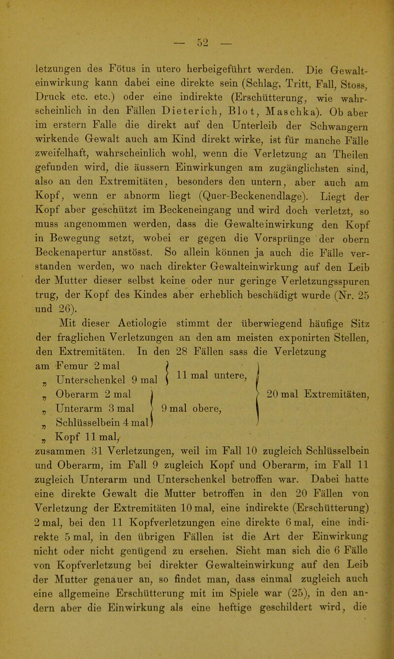 letzungen des Fötus in utero herbeigeführt werden. Die Gewalt- einwirkung kann dabei eine direkte sein (Schlag, Tritt, Fall, Stoss, Druck etc. etc.) oder eine indirekte (Erschütterung, wie wahr- scheinlich in den Fällen Dieterich, Blot, Maschka). Ob aber im erstem Falle die direkt auf den Unterleib der Schwangern wirkende Gewalt auch am Kind direkt wirke, ist für manche Fälle zweifelhaft, wahrscheinlich wohl, wenn die Verletzung an Theilen gefunden wird, die äussern Einwirkungen am zugänglichsten sind, also an den Extremitäten, besonders den untern, aber auch am Kopf, wenn er abnorm liegt (Quer-Beckenendlage). Liegt der Kopf aber geschützt im Beckeneingang und wird doch verletzt, so muss angenommen werden, dass die Gewalteinwirkung den Kopf in Bewegung setzt, wobei er gegen die Vorsprünge der obern Beckenapertur anstösst. So allein können ja auch die Fälle ver- standen werden, wo nach direkter Gewalteinwirkung auf den Leib der Mutter dieser selbst keine oder nur geringe Verletzungsspuren trug, der Kopf des Kindes aber erheblich beschädigt wurde (Nr. 25 und 26). Mit dieser Aetiologie stimmt der überwiegend häufige Sitz der fraglichen Verletzungen an den am meisten exponirten Stellen, den Extremitäten. In den 28 Fällen sass die Verletzung am Femur 2 mal „ Unterschenkel 9 mal „ Oberarm 2 mal 1 ) 20 mal Extremitäten, „ Unterarm 3 mal > 9 mal obere, \ „ Schlüsselbein 4mal; ) „ Kopf 11 mal, zusammen 31 Verletzungen, weil im Fall 10 zugleich Schlüsselbein und Oberarm, im Fall 9 zugleich Kopf und Oberarm, im Fall 11 zugleich Unterarm und Unterschenkel betroffen war. Dabei hatte eine direkte Gewalt die Mutter betroffen in den 20 Fällen von Verletzung der Extremitäten 10 mal, eine indirekte (Erschütterung) 2 mal, bei den 11 Kopfverletzungen eine direkte 6 mal, eine indi- rekte 5 mal, in den übrigen Fällen ist die Art der Einwirkung nicht oder nicht genügend zu ersehen. Sieht man sich die 6 Fälle von Kopfverletzung bei direkter Gewalteinwirkung auf den Leib der Mutter genauer an, so findet man, dass einmal zugleich auch eine allgemeine Erschütterung mit im Spiele war (25), in den an- dern aber die Einwirkung als eine heftige geschildert wird, die 11 mal untere, ^