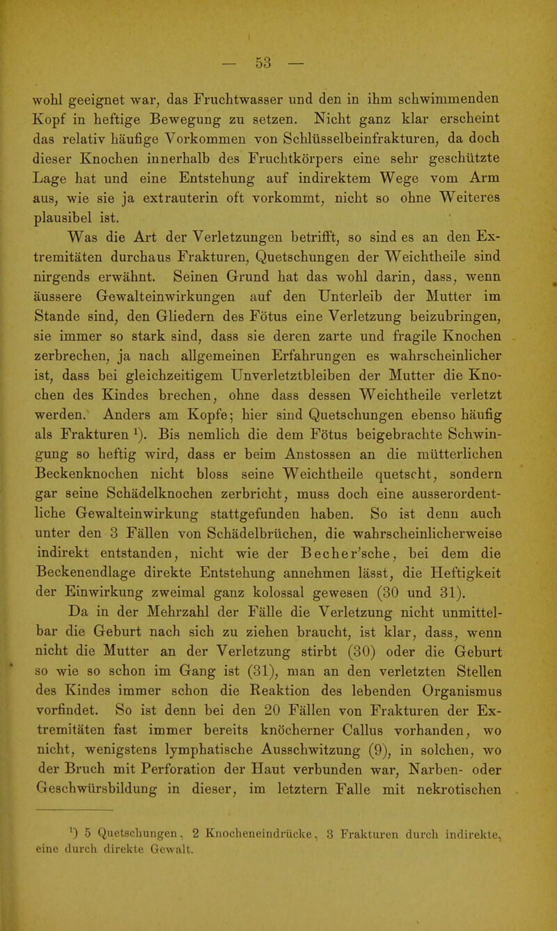 wohl geeignet war, das Fruchtwasser und den in ihm schwimmenden Kopf in heftige Bewegung zu setzen. Nicht ganz klar erscheint das relativ häufige Vorkommen von Schlüsselbeinfrakturen, da doch dieser Knochen innerhalb des Fruchtkörpers eine sehr geschützte Lage hat und eine Entstehung auf indirektem Wege vom Arm aus, wie sie ja extrauterin oft vorkommt, nicht so ohne Weiteres plausibel ist. Was die Art der Verletzungen betrifft, so sind es an den Ex- tremitäten durchaus Frakturen, Quetschungen der Weichtheile sind nirgends erwähnt. Seinen Grund hat das wohl darin, dass, wenn äussere Gewalteinwirkungen auf den Unterleib der Mutter im Stande sind, den Gliedern des Fötus eine Verletzung beizubringen, sie immer so stark sind, dass sie deren zarte und fragile Knochen zerbrechen, ja nach allgemeinen Erfahrungen es wahrscheinlicher ist, dass bei gleichzeitigem Unverletztbleiben der Mutter die Kno- chen des Kindes brechen, ohne dass dessen Weichtheile verletzt werden. Anders am Kopfe; hier sind Quetschungen ebenso häufig als Frakturen ^). Bis nemlich die dem Fötus beigebrachte Schwin- gung so heftig wird, dass er beim Anstossen an die mütterlichen Beckenknochen nicht bloss seine Weichtheile quetscht, sondern gar seine Schädelknochen zerbricht, muss doch eine ausserordent- liche Gewalteinwirkung stattgefunden haben. So ist denn auch unter den 8 Fällen von Schädelbrüchen, die wahrscheinlicherweise indirekt entstanden, nicht wie der Becher'sche, bei dem die Beckenendlage direkte Entstehung annehmen lässt, die Heftigkeit der Einwirkung zweimal ganz kolossal gewesen (80 und 31). Da in der Mehrzahl der Fälle die Verletzung nicht unmittel- bar die Geburt nach sich zu ziehen braucht, ist klar, dass, wenn nicht die Mutter an der Verletzung stirbt (80) oder die Geburt so wie so schon im Gang ist (31), man an den verletzten Stellen des Kindes immer schon die Reaktion des lebenden Organismus vorfindet. So ist denn bei den 20 Fällen von Frakturen der Ex- tremitäten fast immer bereits knöcherner Gallus vorhanden, wo nicht, wenigstens lymphatische Ausschwitzung (9), in solchen, wo der Bruch mit Perforation der Haut verbunden war, Narben- oder Geschwürsbildung in dieser, im letztern Falle mit nekrotischen 0 5 Quetschungen, 2 Knoclieneindrücke, 3 Frakturen durch indirekte, eine durch direkte Gewalt.