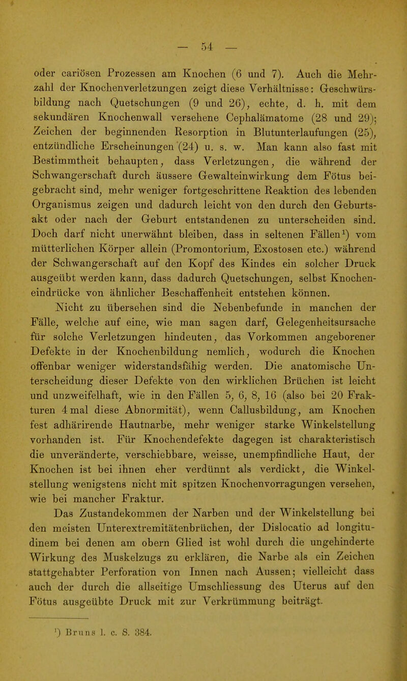 oder cariösen Prozessen am Knochen (6 und 7). Auch die Mehr- zahl der Knochenverletzungen zeigt diese Verhältnisse: Geschwürs- bildung nach Quetschungen (9 und 26), echte, d. h. mit dem sekundären Knochenwall versehene Cephalämatome (28 und 29j; Zeichen der beginnenden Resorption in Blutunterlaufungen (25), entzündliche Erscheinungen (24) u. s. w. Man kann also fast mit Bestimmtheit behaupten, dass Verletzungen, die während der Schwangerschaft durch äussere Gewalteinwirkung dem Fötus bei- gebracht sind, mehr weniger fortgeschrittene Reaktion des lebenden Organismus zeigen und dadurch leicht von den durch den Geburts- akt oder nach der Geburt entstandenen zu unterscheiden sind. Doch darf nicht unerwähnt bleiben, dass in seltenen Fällen^) vom mütterlichen Körper allein (Promontorium, Exostosen etc.) während der Schwangerschaft auf den Kopf des Kindes ein solcher Druck ausgeübt werden kann, dass dadurch Quetschungen, selbst Knochen- eindrücke von ähnlicher Beschaffenheit entstehen können. Nicht zu übersehen sind die Nebenbefunde in manchen der Fälle, welche auf eine, wie man sagen darf, Gelegenheitsursache für solche Verletzungen hindeuten, das Vorkommen angeborener Defekte in der Knochenbildung nemlich, wodurch die Knochen offenbar weniger widerstandsfähig werden. Die anatomische Un- terscheidung dieser Defekte von den wirklichen Brüchen ist leicht und unzweifelhaft, wie in den Fällen 5, 6, 8, 16 (also bei 20 Frak- turen 4 mal diese Abnormität), wenn Callusbildung, am Knochen fest adhärirende Hautnarbe, mehr weniger starke Winkelstellung vorhanden ist. Für Knochendefekte dagegen ist charakteristisch die unveränderte, verschiebbare, weisse, unempfindliche Haut, der Knochen ist bei ihnen eher verdünnt als verdickt, die Winkel- stellung wenigstens nicht mit spitzen Knochenvorragungen versehen, wie bei mancher Fraktur. Das Zustandekommen der Narben und der Winkelstellung bei den meisten Unterextremitätenbrüchen, der Dislocatio ad longitu- dinem bei denen am obern Glied ist wohl durch die ungehinderte Wirkung des Muskelzugs zu erklären, die Narbe als ein Zeichen stattgehabter Perforation von Innen nach Aussen; vielleicht dass auch der durch die allseitige Umschliessung des Uterus auf den Fötus ausgeübte Druck mit zur Verkrümmung beiträgt. ') Bruns 1. c. S. 384.
