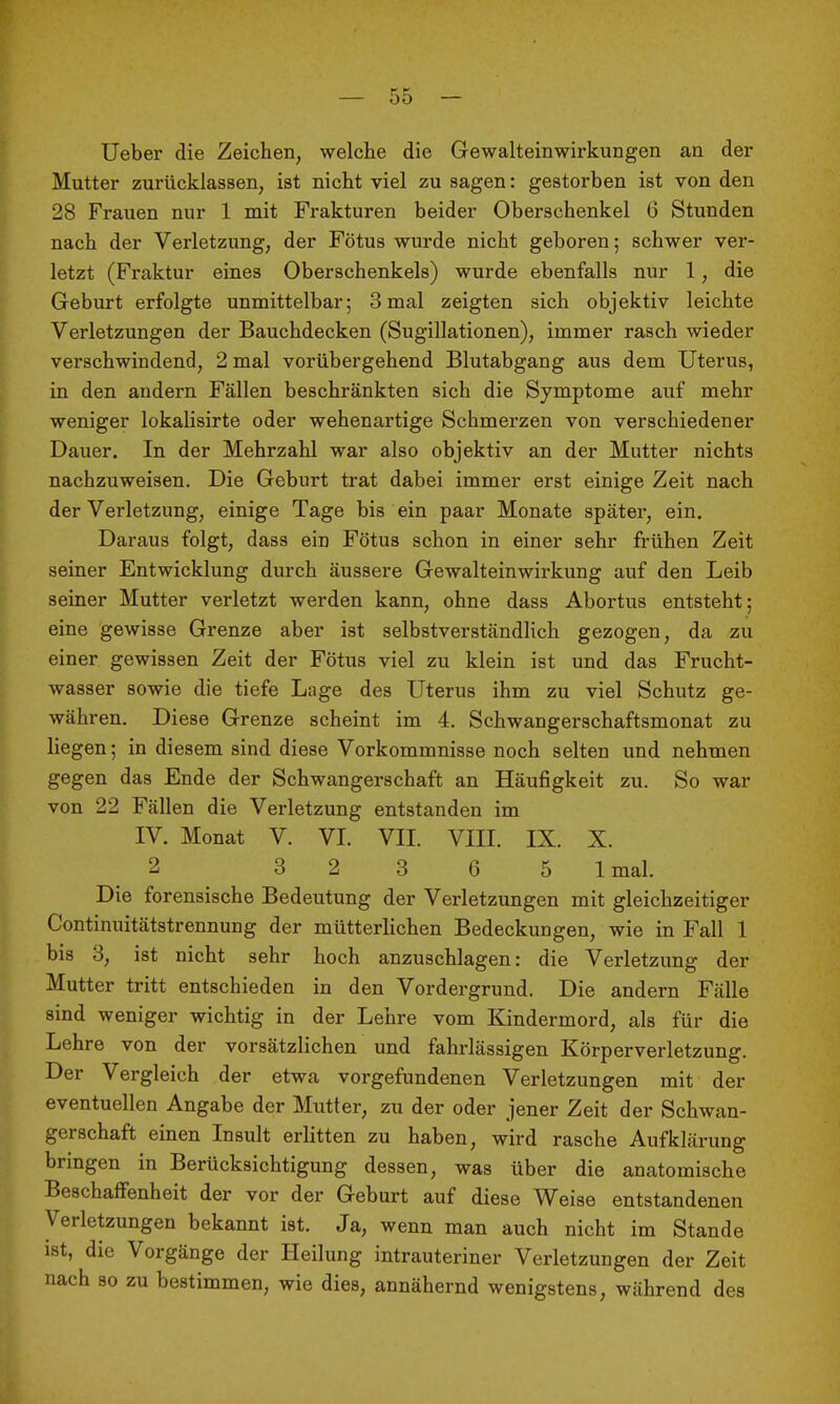 lieber die Zeichen, welche die Gewalteinwirkungen an der Mutter zurücklassen, ist nicht viel zu sagen: gestorben ist von den 28 Frauen nur 1 mit Frakturen beider Oberschenkel 6 Stunden nach der Verletzung, der Fötus wurde nicht geboren; schwer ver- letzt (Fraktur eines Oberschenkels) wurde ebenfalls nur 1, die Geburt erfolgte unmittelbar; 3 mal zeigten sich objektiv leichte Verletzungen der Bauchdecken (Sugillationen), immer rasch wieder verschwindend, 2 mal vorübergehend Blutabgang aus dem Uterus, in den andern Fällen beschränkten sich die Symptome auf mehr weniger lokalisirte oder wehenartige Schmerzen von verschiedener Dauer. In der Mehrzahl war also objektiv an der Mutter nichts nachzuweisen. Die Geburt trat dabei immer erst einige Zeit nach der Verletzung, einige Tage bis ein paar Monate später, ein. Daraus folgt, dass ein Fötus schon in einer sehr frühen Zeit seiner Entwicklung durch äussere Gewalteinwirkung auf den Leib seiner Mutter verletzt werden kann, ohne dass Abortus entsteht; eine gewisse Grenze aber ist selbstverständlich gezogen, da zu einer gewissen Zeit der Fötus viel zu klein ist und das Frucht- wasser sowie die tiefe Lage des Uterus ihm zu viel Schutz ge- währen. Diese Grenze scheint im 4. Schwangerschaftsmonat zu liegen; in diesem sind diese Vorkommnisse noch selten und nehmen gegen das Ende der Schwangerschaft an Häufigkeit zu. So war von 22 Fällen die Verletzung entstanden im IV. Monat V. VI. VII. VIII. IX. X. 2 3 2 3 6 5 Imal. Die forensische Bedeutung der Verletzungen mit gleichzeitiger Continuitätstrennung der mütterlichen Bedeckungen, wie in Fall 1 bis 3, ist nicht sehr hoch anzuschlagen: die Verletzung der Mutter tritt entschieden in den Vordergrund. Die andern Fälle sind weniger wichtig in der Lehre vom Kindermord, als für die Lehre von der vorsätzlichen und fahrlässigen Körperverletzung. Der Vergleich der etwa vorgefundenen Verletzungen mit der eventuellen Angabe der Mutter, zu der oder jener Zeit der Schwan- gerschaft einen Insult erlitten zu haben, wird rasche Aufklärung bringen in Berücksichtigung dessen, was über die anatomische Beschaffenheit der vor der Geburt auf diese Weise entstandenen Verletzungen bekannt ist. Ja, wenn man auch nicht im Stande ist, die Vorgänge der Heilung intrauteriner Verletzungen der Zeit nach so zu bestimmen, wie dies, annähernd wenigstens, während des