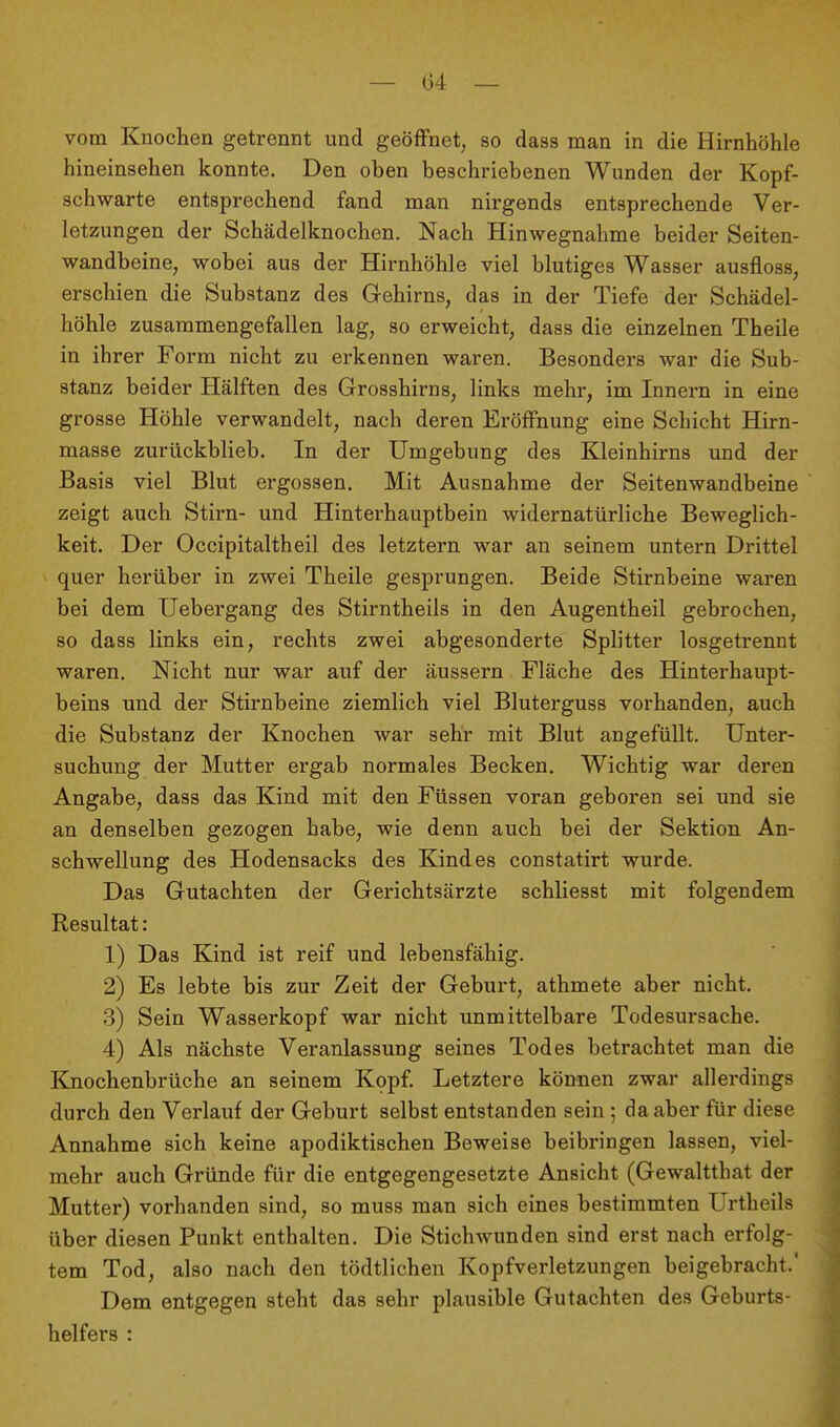 vom Knochen getrennt und geölFnet, so dass man in die Hirnhöhle hineinsehen konnte. Den oben beschriebenen Wunden der Kopf- schwarte entsprechend fand man nirgends entsprechende Ver- letzungen der Schädelknochen. Nach Hinwegnahme beider Seiten- wandbeine, wobei aus der Hirnhöhle viel blutiges Wasser ausfloss, erschien die Substanz des Gehirns, das in der Tiefe der Schädel- höhle zusammengefallen lag, so erweicht, dass die einzelnen Theile in ihrer Form nicht zu erkennen waren. Besonders war die Sub- stanz beider Hälften des Grosshirns, links mehr, im Innern in eine grosse Höhle verwandelt, nach deren Eröffnung eine Schicht Hirn- masse zurückblieb. In der Umgebung des Kleinhirns und der Basis viel Blut ergossen. Mit Ausnahme der Seitenwandbeine zeigt auch Stirn- und Hinterhauptbein widernatürliche Beweglich- keit. Der Occipitaltheil des letztern war an seinem untern Drittel quer herüber in zwei Theile gesprungen. Beide Stirnbeine waren bei dem Uebergang des Stirntheils in den Augentheil gebrochen, so dass links ein, rechts zwei abgesonderte Splitter losgetrennt waren. Nicht nur war auf der äussern Fläche des Hinterhaupt- beins und der Stirnbeine ziemlich viel Bluterguss vorhanden, auch die Substanz der Knochen war sehr mit Blut angefüllt. Unter- suchung der Mutter ergab normales Becken. Wichtig war deren Angabe, dass das Kind mit den Füssen voran geboren sei und sie an denselben gezogen habe, wie denn auch bei der Sektion An- schwellung des Hodensacks des Kindes constatirt wurde. Das Gutachten der Gerichtsärzte schliesst mit folgendem Resultat: 1) Das Kind ist reif und lebensfähig. 2) Es lebte bis zur Zeit der Geburt, athmete aber nicht. 3) Sein Wasserkopf war nicht unmittelbare Todesursache. 4) Als nächste Veranlassung seines Todes betrachtet man die Knochenbrüche an seinem Kopf. Letztere können zwar allerdings durch den Verlauf der Geburt selbst entstanden sein; da aber für diese Annahme sich keine apodiktischen Beweise beibringen lassen, viel- mehr auch Gründe für die entgegengesetzte Ansicht (Gewaltthat der Mutter) vorhanden sind, so muss man sich eines bestimmten Urtheils über diesen Punkt enthalten. Die Stichwunden sind erst nach erfolg- tem Tod, also nach den tödtlichen Kopfverletzungen beigebracht.' Dem entgegen steht das sehr plausible Gutachten des Geburts- helfers :
