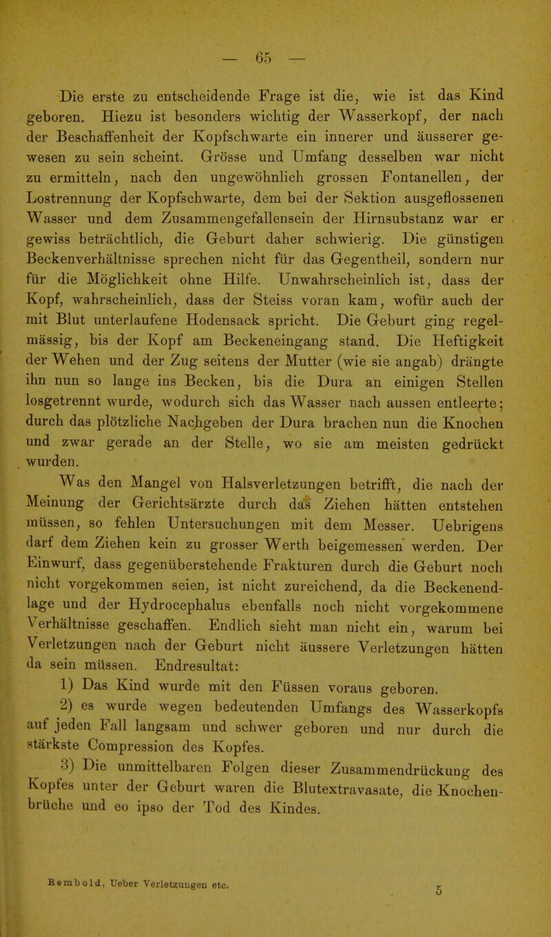 Die erste zu entscheidende Frage ist die, wie ist das Kind geboren. Hiezu ist besonders wichtig der Wasserkopf, der nach der Beschaj&'enheit der Kopfschwarte ein innerer und äusserer ge- wesen zu sein scheint. Grösse und Umfang desselben war nicht zu ermitteln, nach den ungewöhnlich grossen Fontanellen, der Lostrennung der Kopfschwarte, dem bei der Sektion ausgeflossenen Wasser und dem Zusammengefallensein der Hirnsubstanz war er gewiss beträchtlich, die Geburt daher schwierig. Die günstigen Beckenverhältnisse sprechen nicht für das Gegentheil, sondern nur für die Möglichkeit ohne Hilfe. Unwahrscheinlich ist, dass der Kopf, wahrscheinlich, dass der Steiss voran kam, wofür auch der mit Blut unterlaufene Hodensack spricht. Die Geburt ging regel- mässig, bis der Kopf am Beckeneingang stand. Die Heftigkeit der Wehen und der Zug seitens der Mutter (wie sie angab) drängte ihn nun so lange ins Becken, bis die Dura an einigen Stellen losgetrennt wurde, wodurch sich das Wasser nach aussen entleerte; durch das plötzliche Nachgeben der Dura brachen nun die Knochen und zwar gerade an der Stelle, wo sie am meisten gedrückt wurden. Was den Mangel von Halsverletzungen betrifft, die nach der Meinung der Gerichtsärzte durch das Ziehen hätten entstehen müssen, so fehlen Untersuchungen mit dem Messer. Uebrigeus darf dem Ziehen kein zu grosser Werth beigemessen' werden. Der Einwurf, dass gegenüberstehende Frakturen durch die Geburt noch nicht vorgekommen seien, ist nicht zureichend, da die Beckenend- lage und der Hydrocephalus ebenfalls noch nicht vorgekommene Verhältnisse geschaffen. Endlich sieht man nicht ein, warum bei Verletzungen nach der Geburt nicht äussere Verletzungen hätten da sein müssen. Endresultat: 1) Das Kind wurde mit den Füssen voraus geboren. 2) es wurde wegen bedeutenden Umfangs des Wasserkopfs auf jeden Fall langsam und schwer geboren und nur durch die stärkste Compression des Kopfes. 3) Die unmittelbaren Folgen dieser Zusammendrückung des Kopfes unter der Geburt waren die Blutextravasate, die Knochen- brüche und CO ipso der Tod des Kindes. Rembold, Ueber Verletzungen etc. 5