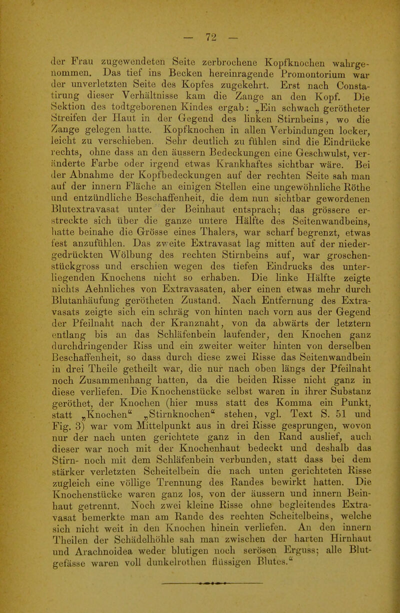 der Frau zugewendeten Seite zerbrochene Kopfknochen wahrge- nommen. Das tief ins Becken hereinragende Promontorium war der unverletzten Seite des Kopfes zugekehrt. Erst nach Consta- tirung dieser Verhältnisse kam die Zange an den Kopf. Die Sektion des todtgeborenen Kindes ergab: „Ein schwach gerötheter Streifen der Haut in der Gegend des linken Stirnbeins, wo die Zange gelegen hatte. Kopfknochen in allen Verbindungen locker, leicht zu verschieben. Sehr deutlich zu fühlen sind die Eindrücke rechts, ohne dass an den äussern Bedeckungen eine Geschwulst, ver- änderte Farbe oder irgend etwas Krankhaftes sichtbar wäre. Bei der Abnahme der Kopfbedeckungen auf der rechten Seite sah man auf der Innern Fläche an einigen Stellen eine ungewöhnliche Rothe und entzündliche Beschaffenheit, die dem nun sichtbar gewordenen Blutextravasat unter der Beinhaut entsprach; das grössere er- streckte sich über die ganze untere Hälfte des Seitenwandbeins, hatte beinahe die Grösse eines Thalers, war scharf begrenzt, etwas fest anzufühlen. Das zweite Extravasat lag mitten auf der nieder- gedrückten Wölbung des rechten Stii-nbeins auf, war groschen- stückgross und erschien wegen des tiefen Eindrucks des unter- liegenden Knochens nicht so erhaben. Die linke Hälfte zeigte nichts Aehnliches von Extravasaten, aber einen etwas mehr dm'ch Blutanhäufung gerötheten Zustand. Nach Entfernung des Extra- vasats zeigte sich ein schräg von hinten nach vorn aus der Gegend der Pfeilnaht nach der Kranznaht, von da abwärts der letztern (intlang bis au das Schläfenbein laufender, den Knochen ganz durchdringender Riss und ein zweiter weiter hinten von derselben Beschaffenheit, so dass durch diese zwei Risse das Seitenwandbeiu in drei Theile getheilt war, die nur nach oben längs der Pfeilnaht noch Zusammenhang hatten, da die beiden Risse nicht ganz in diese verKefen. Die Knochenstücke selbst waren in ihrer Substanz geröthet, der Knochen (hier muss statt des Komma ein Punkt, statt „Knochen „Stirnknochen stehen, vgl, Text S. 51 und Fig. 3) war vom Mittelpunkt aus in drei Risse gesprungen, wovon nur der nach unten gerichtete ganz in den Rand auslief, auch dieser war noch mit der Knochenhaut bedeckt und deshalb das Stirn- noch mit dem Schläfenbein verbunden, statt dass bei dem stärker verletzten Scheitelbein die nach unten gerichteten Risse zugleich eine völlige Trennung des Randes bewirkt hatten. Die Knochenstücke waren ganz los, von der äussern und Innern Bein- haut getrennt. Noch zwei kleine Risse ohne begleitendes Extra- vasat bemerkte man am Rande des rechten Scheitelbeins, welche sich nicht weit in den Knochen hinein verliefen. An den innern Theilen der Schädelhöhle sah man zwischen der harten Hirnhaut und Arachnoidea weder blutigen noch serösen Erguss; alle Blut- gefässe waren voll dunkelrothen flüssigen Blutes.