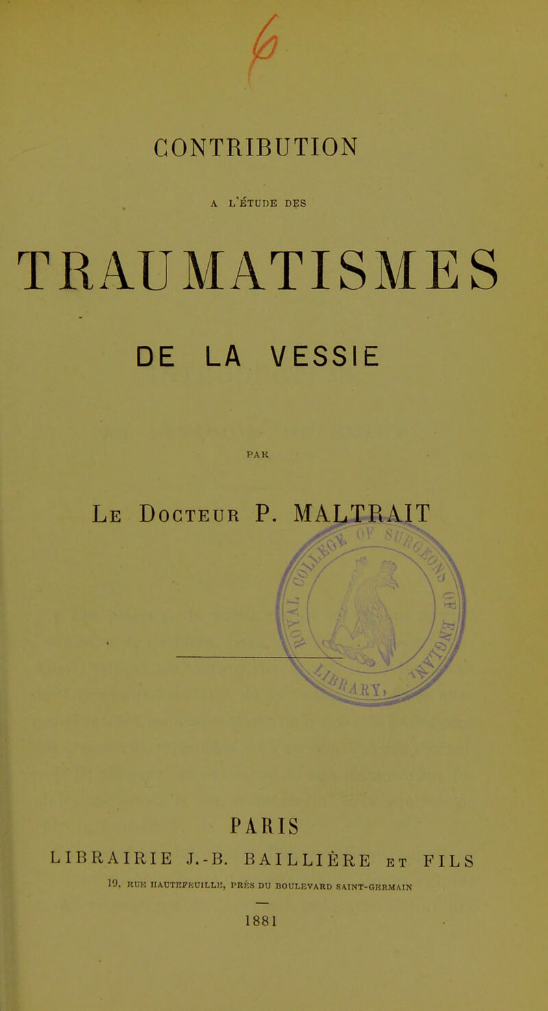 A l'Étude des TRAUMATISMES DE LA VESSIE PAK Le Docteur P. MALTRAIT PARIS LIBRAIRIE J.-B. BAILLIÈRE et FILS 19, KIIK I1AUTEFKU1LLI3, PBKS DU BOULEVARD SAINT-GRRMAIN 1881