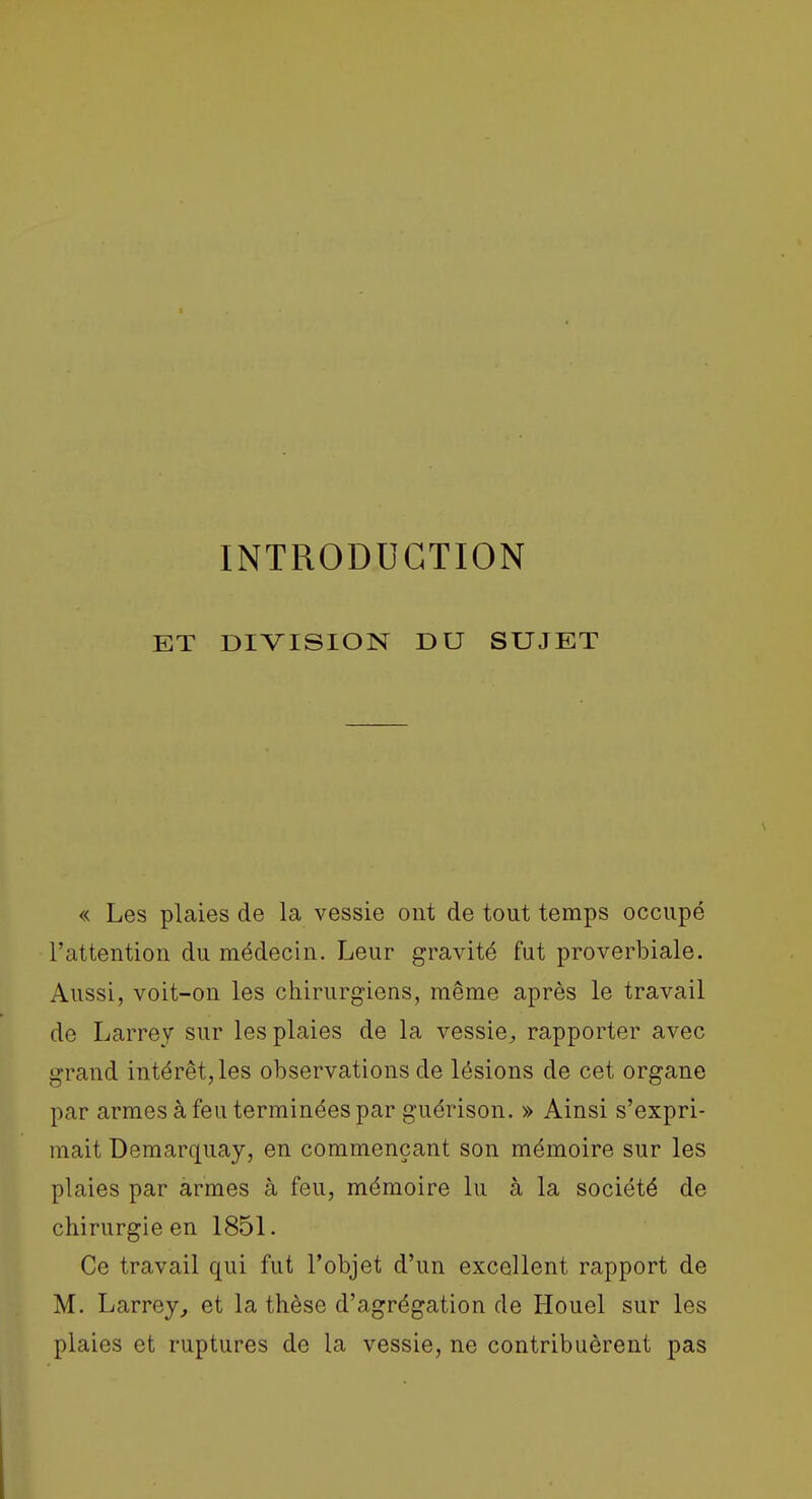INTRODUCTION ET DIVISION DU SUJET « Les plaies de la vessie ont de tout temps occupé l'attention du médecin. Leur gravité fut proverbiale. Aussi, voit-on les chirurgiens, même après le travail de Larrey sur les plaies de la vessie^ rapporter avec grand intérêt, les observations de lésions de cet organe par armes à feu terminées par guérison. » Ainsi s'expri- mait Bemarquay, en commençant son mémoire sur les plaies par armes à feu, mémoire lu à la société de chirurgie en 1851. Ce travail qui fut l'objet d'un excellent rapport de M. Larrey^ et la thèse d'agrégation de Houel sur les plaies et ruptures de la vessie, ne contribuèrent pas