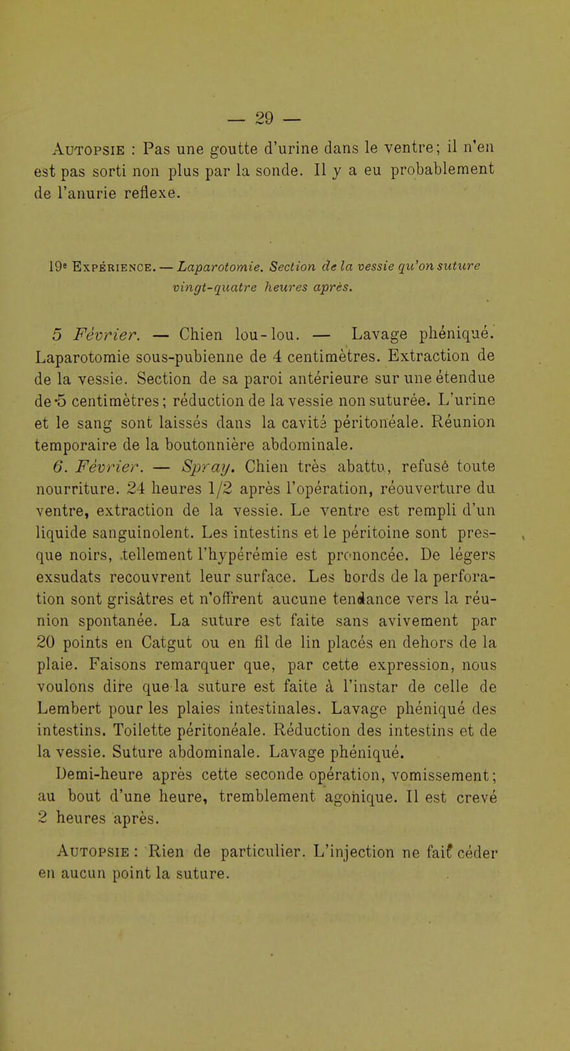 Autopsie : Pas une goutte d'urine dans le ventre; il n'en est pas sorti non plus par la sonde. Il y a eu probablement de l'anurie réflexe. 19* Expérience. — Laparotomie. Section delà vessie qu'on suture vingt-quatre heures après. 5 Février. — Chien lou-lou. — Lavage phéniqué. Laparotomie sous-pubienne de 4 centimètres. Extraction de de la vessie. Section de sa paroi antérieure sur une étendue de'5 centimètres ; réduction de la vessie non suturée. L'urine et le sang sont laissés dans la cavitâ péritonéale. Réunion temporaire de la boutonnière abdominale. 6. Février. — Spray. Chien très abattu, refusé toute nourriture. 24 heures 1/2 après l'opération, réouverture du ventre, extraction de la vessie. Le ventre est rempli d'un liquide sanguinolent. Les intestins et le péritoine sont pres- que noirs, tellement l'hypérémie est prononcée. De légers exsudats recouvrent leur surface. Les bords de la perfora- tion sont grisâtres et n'offrent aucune tendance vers la réu- nion spontanée. La suture est faite sans avivement par 20 points en Catgut ou en fil de lin placés en dehors de la plaie. Faisons remarquer que, par cette expression, nous voulons dire que la suture est faite à l'instar de celle de Lembert pour les plaies intestinales. Lavage phéniqué des intestins. Toilette péritonéale. Réduction des intestins et de la vessie. Suture abdominale. Lavage phéniqué. Demi-heure après cette seconde opération, vomissement; au bout d'une heure, tremblement agohique. Il est crevé 2 heures après. Autopsie : Rien de particulier. L'injection ne faif céder en aucun point la suture.