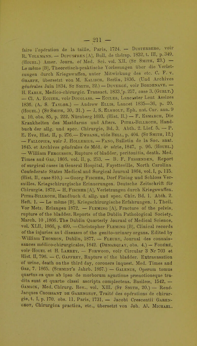 faire l'opération de la taille, Paris, 1724. — Dusterbebs, voir R. VoLKMANN. — Dupu-ïffREN [A], Bull, de thérap. 1832, t. III, p. 349. (HouEL.) Amer. Journ. of Med. Sci. vol. XII. (St Smith, 23.) — Le môme [B], Theoretisch-praktische Yorlesungen iiber die Verlet- zungen durch Kriegswaifen, unter Mitwirkung des etc. C. F. v. Graefe, iibersetzt voa M. Kalisch, Berlin, 1836. (Und Archives générales Juin 1834. St Smith, 22.) — Duvergé, voir Bordenave. — H. Earle, Médico-chirurgie. Transact. 1833,;p.257, case 3. (Gurlt.) — Cl. A. EcuiER, voir DouGLASS. — Ecoles, Lancister Lent Assizes 1836. (A. S. Taylor.) — Andrew Ellis, Lancet 1835—36, p. 20, (HouEL.) (St Smith, 30, 31.) — J. S. Elsholt, Eph. nat. Cur. ann. 9 u. 10. obs. 85, p. 222. Niirnberg 1693. (Hist. II.) — F. Esmarch, Die Krankheiten des Mastdarms und Afters. Pitha-Billroth, Hand- buch der allg. und spec. Chirurgie, Bd. 3. Abth. 2. Lief. 5, — P. E. Eve, Hist. II, p. 276.— Ewbank, vide Bell, p. 404. (St Smith, 12.) — Fallopius, voir J. Hollerius. — Fano, Bulletin de la Soc. anat. 1845. et Archives générales de Méd. 4^ série, 1847, p. 96. (Houel.) — William Fergusson, Rupture ofbladder, peritonitis, death. Med. Times and Gaz, 1866. voL II, p. 253. — B. F. Fessenden, Report of surgical cases in General Hospital, Fayetteville, North Carolina. Confederate States Médical and Surgical Journal 1864, vol. I, p. 115. (Hist. II, case 810.) —Georg Fischer, Dorf Floing und Schloss Ver- sailles. Kriegschirurgische Erinnerungen. Deutsche Zeitschrift fiir Chirurgie. 1872.— H. Fischer [A], Verletzungen durch Kriegswaffen. Pitha-Billroth, Handbuch d. allg. und spec. Chir. Bd. 1. Abth. 2. Heft. 1. — Le môme [B], Kriegschirurgische Erfahrungen. 1. Theil. Vor Metz. Erlangen 1872. — Fleming [A], Fracture of the pelvis, rupture of the bladder. Reports of the Dublin Pathological Society. March. 10 ,1866. The Dublin Quarterly Journal of Médical Science, vol. XLII, 1866, p. 499. —Christopher Fleming [B], Clinical records of the injuries ani diseases of the genito-urinary organs. Edited by William Thomson, Dublin, 1877. — Fleury, Journal des connais- sances médico-chirurgicales, 1842. (Demarquay, obs. 4.)—Fodéré, voir Houel et H. Larrey. — Forwood, voir Circular 3 Nr 703 et Hist. II, 796. — C. Gaffrey, Rupture of the bladder. Extravasation of urine, death on the third day, coroners inquest. Med. Times and Gaz, 7. 1865. (Schmidt's Jahrb. 1867.) — Galenus, Operum tomus quartus ea quse ab ipso de morborura agnitione prsenotioneque tra- dita sunt et quartaî classi ascripta complectens. Basilese, 1542. — Gamack, Med. Chirurg. Rev., vol. XIII. (St Smith, 20.)— René- Jacques Croissant de Garengeot, Traité des opérations de chirur- gie, t. I, p. 170. obs. 11. Paris, 1731. — Jacobi Crescentii Garen- geot, Chirurgica practica, etc., iibersetzt von Joh. A). Michael.