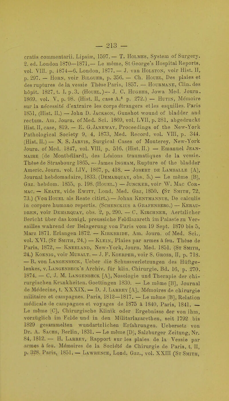 Gratis commentarii. Lipsi?e, 1597.— T. Holmes, System of Surgery. 2. ed. Loadou 1870—1871,— Le même, St George's Hospital Reports, vol. YlII. p. 1874—6. Londoa, 1877.— J. van Holston, voir Hist. II, p. 297. — HoRN, voir Bilguee, p. 356. — Ch. Houel, Des plaies et des ruptures de la vessie Thèse Paris, 1857. — Hourmane, Clin, des hôpit. 1827, t. I. p.3. (Houel.)— J. C. Hughes, Jowa Med. Journ. 1869. vol. V, p. 98. (Hist. 11, case A.« p. 272.) — Hutin, Me'moire sur la nécessité d'extraii'e les corps étrangers et les esquilles. Paris 1851, (Hist. II.) —John D. Jackson, Gunshot wound of bladder and rectum. Am. Journ. ofMed. Sci. 1869, vol. LVII, p. 281, abgedruckt Hist. Il, case, 819. — E. G.Janeway, Proceedings of the New-York Pathological Society 9, 4, 1873, Med. Record, vol. VIII, p. 344. (Hist. II.) — N. S. Jarvis, Surgical Cases of Monterey. New-York Journ. ofMed. 1847, vol. VIII, p. 516. (Hist. II.) — Emanuel Jean- maire (de Montbéliard), des Lésions trauraatiques de la vessie. Thèse de Strasbourg 1865. —James Ingham, Rupture of the bladder Araeric. Journ. vol. LIV, 1867, p, 418. — Jobert de Lamballe [A], Journal hebdomadaire, 1833. (Demarquay, obs. 5.) — Le même [B], Gaz. hebdom. 1855, p. 198. (Houel.) —Juncker, voir W. Mac Cor- mac. — Keate, vide Ewitt, Lond. Med. Gaz, 1850. (St Smith, 72, 73.) (Von Houel als Reate citirt.).— Johan Kentmannus, De calculis in corpore humano repertis. (Schenckius a Grafenberg.) — Kerau- DREN, voir Demarquay, obs. 2, p. 290. — C. Kirchner, Aertzlicher Bericht ûber das konigl. preussiche Feldlazareth imPalastezu Ver- sailles wahrend der Belagerung von Paris vom 19 Sept. 1870 bis 5, Marz 1871. Erlangen 1872. — Kiukbride, Am. Journ. ofMed. Sci., vol. XVI. (St Smith, 24.) — Klein, Plaies par armes à feu. Thèse de Paris, 1872,— Kneeland, New-York, Journ. Med. 1851. (St Smith, 24.) Koenig, voir Muralt. — J, F. Koerper, voir S. Gross, II, p. 718. — B. von Langenbeck, Ueber die Schussverletzungen des Hiiftge- lenkes, V. Langenbeck's Archiv. fur klin. Chirurgie. Bd. 16, p. 270. 1874. — C. J. M. Langenbecis. [A], Nosologie und Thérapie der chi- rurgischen Krankheiten. Goettingen 1830. — Le même [B], Journal de Médecine, t. XXXIX. — D. J. Larrey [A], Mémoires de chirurgie militaire et campagnes. Paris, 1812—1817. — Le même [B], Relation médicale de campagnes et voyages de 1875 à 1840, Paris, 1841. Le même [C], Chirurgische Klinik oder Ergebnisse der von ihrn, vorzuglich im Felde und in den Militarlazarethen, seit 1792 bis 1829 gesammelten wundartzlichen Erfahrungen. Uebersetz von Dr. A. Sachs, Berlin, 1831. — Le même [D], Salzburger Zeitung, Nr. 84, 1812. — H. Larrey, Rapport sur les plaies de la Vessie par armes à feu. Mémoires de la Société de Chirurgie de Paris, t. II, p. 328. Paris, 1851. — Lawrence, Lond. Gaz., vol. XXIII (St Smith,