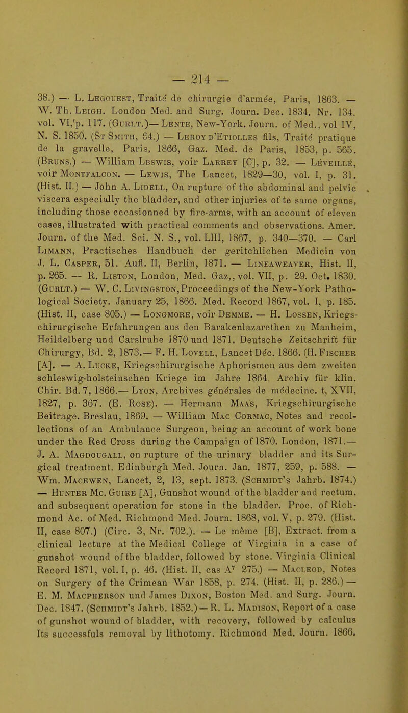 38.) — L, Legouest, Traité de chirurgie d'armée, Paris, 1863. — W. Th. Leigh. Londoa Med. and Surg. Journ. Dec. 1834, Nr. 134. vol. VI,'p. 117. (GuRLT.)— Lente, New-York. Journ. of Med., vol IV, N. S. 1850. (St Smith, 64.) — Leroy d'Etiolles fils. Traité pratique de la gravelle, Paris, 1866, Gaz. Med. de Paris, 1853, p. 565. (Bruns.) — William Lbswis, voir Larrey [C], p, 32. — Léveillé, voir MoNTFALCON. — Lewis, The Lancet, 1829—30, vol. 1, p. 31. (Hist. II.) — John A. Lidell, On rupture of the abdominal and pelvic viscera especially the bladder, and other injuries of te same organs, including those cccasionned by fire-arms, with an account of eleven cases, illustrated with practical comments and observations. Amer, Journ. ofthe Med. Sci. N. S., vol. LUI, 1867, p. 340—370. — Cari Li MANN, Practisches Handbuch der geritchlicben Medicin von J. L. Casper, 51. Aufi, II, Berlin, 1871. — Lineaweaver, Hist. II, p. 265. — R, Liston, London, Med, Gaz,, vol. VII, p. 29. Oct. 1830. (GuRLT,) — w, c. LiviNGSTON,Proceedings of the New-York Patho- logical Society. January 25, 1866. Med. Record 1867, vol. I, p. 185. (Hist. II, case 805.) — Longmore, voir Demme. — H. Lossen, Kriegs- chirurgische Erfahrungen aus den Barakenlazarethen zu Manheim, Heildelberg und Carslruhe 1870 und 1871, Deutsche Zeitschrift fiir Chirurgy, Bd. 2, 1873.—F. H. Lovell, LancetDéc. 1866. (H.Fischer [A]. — A. LucKE, Kriegschirurgische Aphorismen aus dem zweiten schleswig-holsteinschen Kriege im Jahre 1864. Archiv fur klin. Chir. Bd. 7, 1866.— Lyon, Archives générales de médecine, t, XVII, 1827, p. 367. (E. Rose). — Hermann Maas, Kriegschirui'gische Beitrage. Breslau, 1869. — William Mac Cormac, Notes and recol- lections of an Ambulance Surgeon, being an account of work bone under the Red Cross during the Campaign of 1870. London, 1871.— J. A. Magdougall, on rupture of the urinary bladder and its Sur- gical treatment. Edinburgh Med, Journ. Jan, 1877 , 259, p. 588. — Wm. Macewen, Lancet, 2, 13, sept. 1873. (Schmidt's Jahrb. 1874.) — HuNTER Me. GuiRE [A], Gunshot wound of the bladder and rectum, and subséquent opération for stone in the bladder. Proc. of Rich- mond Ac. of Med. Richmond Med. Journ. 1868, vol. V, p. 279. (Hist. II, case 807.) (Cire. 3, Nr. 702.). — Le même [B], Extract, from a clinical lecture at the Médical Collège of Virginia in a case of gunshot wound ofthe bladder, foUowed by stone. Virginia Clinical Record 1871, vol. I, p. 46. (Hist. II, cas A' 275.) — Macleod, Notes on Surgery ofthe Crimean War 1858, p. 274. (Hist. II, p. 286.) — E. M. Macpherson und James Dixon, Boston Med. and Surg. Journ. Dec. 1847. (Schmidt's Jahrb. 1852.) —R. L. Madison, Report of a case of gunshot wound of bladder, with recovery, foUowed by calculus Its successfuls reraoval by lithotomy, Richmond Med. Journ. 1866.