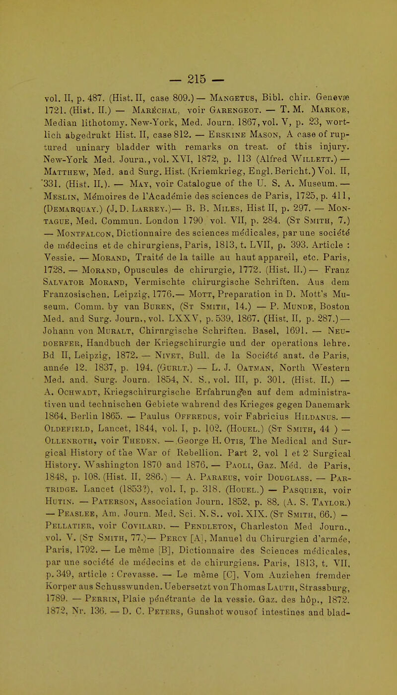 vol. II, p. 487. (Hist. II, case 809.)— Mangetus, Bibl. chir. Geaevse 1721, (Hist. II.) — Maréchal, voir Garengeot, — T. M. Markoe, Médian lithotomy. New-York, Med. Journ. 1867, vol. V, p. 23, wort- licii abgedrukt Hist. II, case 812. — Erskine Mason, A case of rup- tured uninary bladder with remarks on treat. of this injury. New-York Med. Journ., vol. XVI, 1872, p. 113 (Alfred Willett.)— Mattuew, Med. and Surg. Hist. (Kriemkrieg, Engl. Bericht.) Vol. II, '331. (Hist. II.). — May, voir Catalogue of the U. S. A. Muséum.— Meslin, Mémoires de l'Académie des sciences de Paris, 1725, p. 411, (Demauquay.) (J.D. Larrey.)— B. B. Miles, Hist II, p. 297, — Mon- TAGUE, Med. Commun. London 1790 vol. VII, p. 284. (St Smith, 7.) — MoNTFALCON, Dictionnaire des sciences médicales, par une société de médecins et de chirurgiens, Paris, 1813, t. LVII, p. 393. Article : Vessie. — Morand, Traité de la taille au haut appareil, etc. Paris, 1728. — Morand, Opuscules de chirurgie, 1772. (Hist. II.) — Franz Salvator Morand, Vermischte chirurgische Schriften, Ans dem Franzosischen. Leipzig, 1776.— Mott, Préparation in D. Mott's Mu- séum. Comm. by van Buren, (St Smith, 14.) — P. Munde, Boston Med. and Surg. Journ,, vol, LXXV, p. 539, 1867. (Hist. II, p. 287.) — Johann von Muralt, Chirurgische Schriften. Basel, 1691, — Neu- doerfer, Handbuch der Kriegschirurgie und der opérations lehre. Bd II, Leipzig, 1872. — Nivet, Bull, de la Société anat. de Paris, année 12. 1837, p. 194. (Gurlt.) — L, J. Oatman, North Western Med. and. Surg. Journ. 1854, N. S., vol. III, p. 301. (Hist. II.) — A. OcHWADT, Kriegschirurgische Erfahrun^en auf dem administra- tiven und technischen Gebiete wahrend des Krieges gegen Danemark 1864. Berlin 1865. — Paulus Offredus, voir Fabricius Hildanus. — Oldefield, Lancet, 1844, vol. I, p, 102. (Houel.) (St Smith, 44 ) — Ollenroth, voir Theden. —George H. Otis, The Médical and Sur- gical History of the War of Rébellion. Part 2, vol 1 et 2 Surgical History. Washington 1870 and 1876. — Paoli, Gaz. Méd. de Paris, 1848, p. 108. (Hist. II, 286,) — A, Paraeus, voir Douglass, — Par- tridge, Lancet (1853?), vol. I, p. 318. (Houel.) — Pasquier, voir Hutin. — Paterson, Association Journ. 1852, p. 88, (A, S. Taylor.) — Peaslee, Am. Journ. Med. Sci. N. S., vol, XIX. (St Smith, 66,) - Pellatier, voir Covilard, — Pendleton, Charleston Med Journ., vol. V. (St Smith, 77.)— Percy [A], Manuel du Chirurgien d'armée, Paris, 1792. — Le même [B], Dictionnaire des Sciences médicales, par une société de médecins et de chirurgiens. Paris, 1813, t. VII, p. 349, article : Crevasse, — Le môme [C], Vom Auziehen fremder Korper aus Schusswunden, Uebersetzt von Thomas Lauth, Strassburg, 1789. — Perkin, Plaie pénétrante de la vessie. Gaz, des hôp., 1872. 1872, Nr. 130. — D, C. Peters, Gunshot wousof intestines and blad-