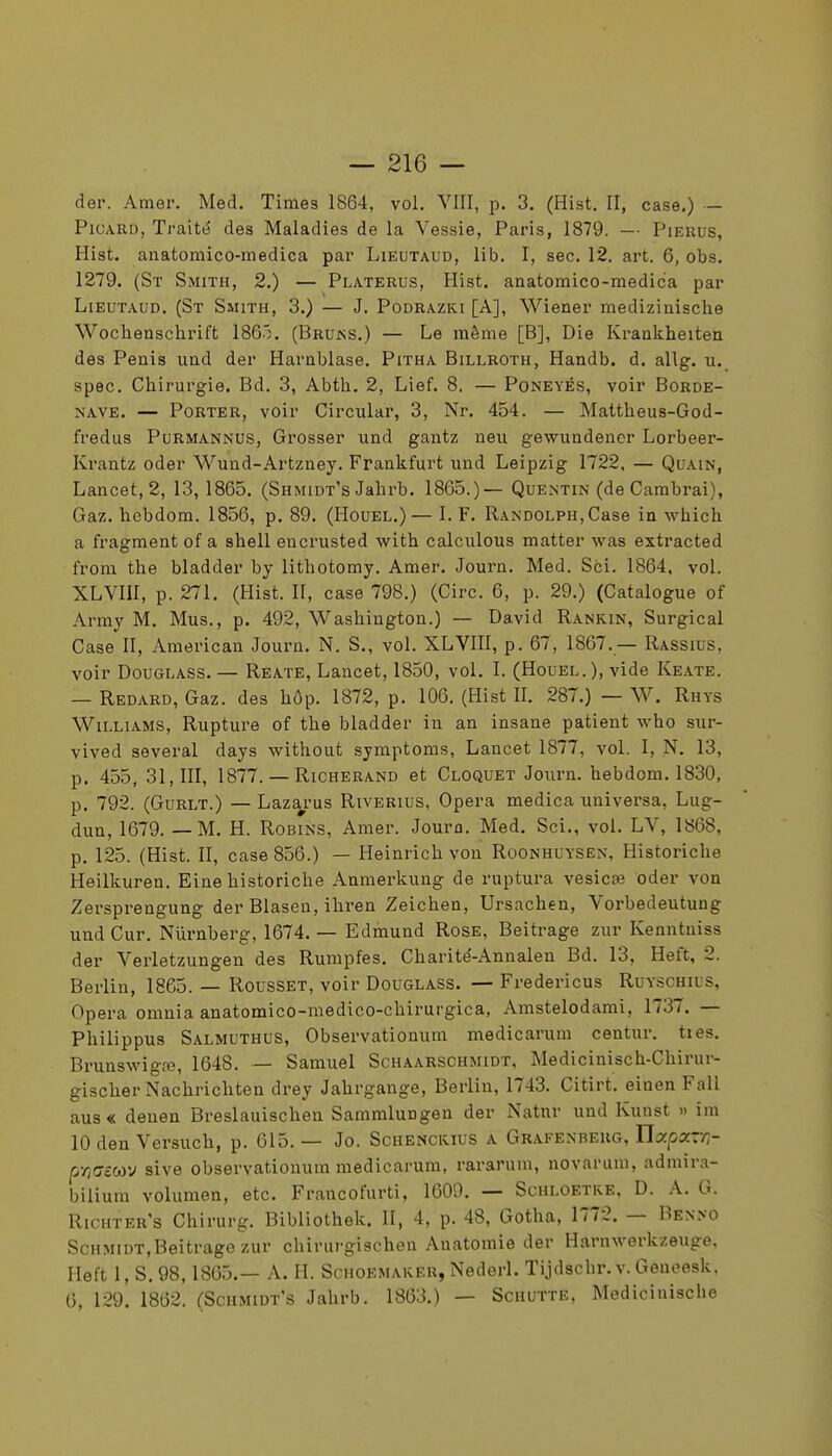 der. Amer. Med. Times 1864, vol. VIII, p. 3. (Hist. II, case.) - Picard, Traité des Maladies de la Vessie, Paris, 1879. —■ Pieuus, Hist. anatomico-medica par Lieutaud, lib. 1, sec. 12. art. 6, obs. 1279. (Sx Smith, 2.) — Platerus, Hist. anatomico-medica par Lieutaud, (St Smith, 3.) — J. Podrazki [A], Wiener medizinisclie Wochenschrift 1865. (Bruns.) — Le même [B], Die Krankheiten des Pénis iind der Harnblase. Pitha Billroth, Handb. d. allg. u. spec. Chirurgie. Bd. 3, Abth. 2, Lief. 8. — Poneyés, voir Borde- NAVE. — Porter, voir Circular, 3, Nr. 454. — Mattheus-God- fredus Purmannus, Grosser und gantz neii gewundencr Lorbeer- Krantz oder Wund-Artzney. Frankfurt und Leipzig 1722. — Quain, Lancet, 2, 13, 1865. (Shmidt's Jahrb. 1865.)— Quentin (de Cambrai), Gaz. hebdom. 1856, p. 89. (Houel.)— I. F. RAND0LPH,Case in which a fragment of a shell eucrusted with calculons matter was extracted from the bladder by lithotomy. Amer. Journ. Med. Sci. 1864, vol. XLVIII, p. 271. (Hist. II, case 798.) (Cire. 6, p. 29.) (Catalogue of Army M. Mus., p. 492, Washington.) — David Rankin, Surgical Case II, American Journ. N. S., vol. XLVIII, p. 67, 1867. — Rassius, voir DouGLASS. — Reate, Lancet, 1850, vol. I. (Houel.), vide Keate. — Redard, Gaz. des hôp. 1872, p. 106. (Hist II. 287.) — W. Rhys Williams, Rupture of the bladder in an insane patient who sur- vived aeveral days without symptoms, Lancet 1877, vol. 1, N. 13, p. 455, 31,111, 1877. — RiCHERAND et Cloquet Journ. hebdom. 1830, p. 792. (Gurlt.) — Lazarus Riverius, Opéra medica universa, Lug- dun, 1679. — M. H. Robins, Amer. Joura. Med. Sci., vol. LV, 1«68, p. 125. (Hist. II, case 856.) — Heinrich von Roonhuysen, Historiche Heilkuren. Eine historiche Anmerkung de ruptura vesicœ oder von Zersprengung der Blaseu, ihi-en Zeichen, Ursachen, Vorbedeutung und Cur. Niirnberg, 1674. — Edmund Rose, Beitrage zur Kenntniss der Verletzungen des Rumpfes. Charité-Annalen Bd. 13, Heft, 2. Berlin, 1865. — Rousset, voir Douglass. — Fredericus Ruyschius, Opéra omnia anatomico-raedico-chirurgica, Amstelodami, 1737. — Philippus Salmuthus, Observationum medicarum centur. ties. Brunswigœ, 1648. — Samuel Schaarschmidt, Medicinisch-Chirur- gischer Nachrichten drey Jahrgange, Berlin, 1743. Citirt. einen Fall aus« deuen Breslauischen Sammlungen der Natnr und Kunst » im 10 den Versuch, p. 615. — Jo. Schenckius a Grafenbeug, Uxpxr/i- p-/î!7cC0V sive observationum medicarum, rararum, novarum, admira- bilium volumen, etc. Francofurti, 1609. — Schloetre, D. A. G. Richter's Chirurg. Bibliothek. II, 4, p. 48, Gotha, 1772. — Ben>o Schmidt,Beitrage zur chirurgischen Anatomie der Harnwerkzeuge, Heft 1, S. 98,1865.— A. H. Schoemaker, Nederl. Tijdschr.v. Geueesk, 6, 129. 1862. (Schmidt's Jahrb. 1863.) — Schutte, Medicinische