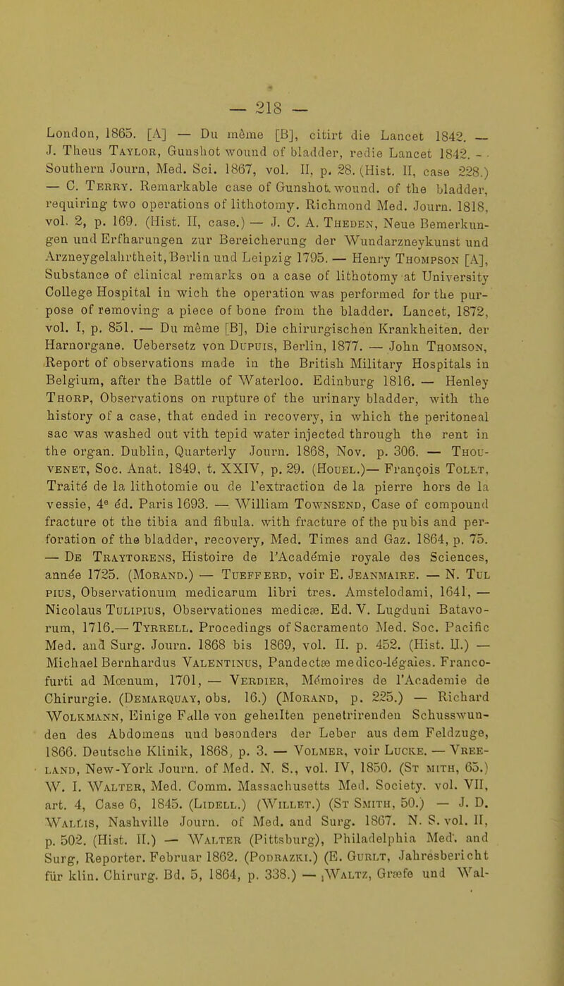 London, 1863. [A] — Du même [B], citirt die Lancet 1842. — J. Theus Taylor, Gunsliot wound of bladder, redie Lancet 1842. - • Southern Journ, Med. Sci. 1867, vol. II, p. 28. (Hist. II, case 228.) — C. Terry. Remarkable case of Gunsliot. wound, of the bladder, requiring two opérations of lithotomy. Richraond Med. Journ. 1818. vol. 2, p. 169. (Hist. II, case.) — J. C. A. Theden, Neue Bemerkun- gea und Erfharungen zur Bereicherung der Wundarzneykunst und Arzneygelahrtheit, Berlin und Leipzig 1795. — Henry Thompson [A], Substance of clinicaL remarks on a case of lithotomy at University Collège Hospital in wich the opération was performed for the pur- pose of reraoving a pièce ofbone frora the bladder. Lancet, 1872, vol. I, p. 851. — Du même [B], Die chirurgischen Krankheiten. der Harnorgane. Uebersetz von Dupuis, Berlin, 1877. — John Thomson, Report of observations made in the British Military Hospitals in Belgium, after the Battle of Waterloo. Edinburg 1816. — Henley Thorp, Observations on rupture of the urinary bladder, with the history of a case, that ended in recovery, in which the peritoneal sac was washed out vith tepid water injected through the rent in the organ. Dublin, Quarterly Journ. 1868, Nov. p. 306. — Thou- VENET, Soc. Anat. 1849, t. XXIV, p. 29. (Houel.)— François Tolet, Traité de la lithotomie ou de l'extraction de la pierre hors de la vessie, 4^ éd. Paris 1693. — William Townsend, Case of compound fracture ot the tibia and fibula. with fracture of the pubis and per- foration of the bladder, recovery, Med. Times and Gaz. 1864, p. 75. — De Traytorens, Histoire de l'Académie royale des Sciences, année 1725. (Morand.) — Tuefferd, voir E. Jeanmaire. — N. Tul Plus, Observationum medicarum libri très. Amstelodami, 1641, — Nicolaus TuLiPius, Observationes medica3. Ed. V. Lugduni Batavo- rum, 1716.— Tyrrell. Procedings ofSacramento Med. Soc. Pacific Med. and Surg. Journ. 1868 bis 1869, vol. II. p. 452. (Hist. U.) — Michael Bernhardus Valentinus, Pandectse médico-légales. Franco- furti ad Mcenum, 1701, — Verdier, Mémoires de l'Académie de Chirurgie. (Demarquay, obs. 16.) (JMorand, p. 225.) — Richard Wolkmann, Einige FctUe von geheilten penetrirenden Schusswun- den des Abdomens und besonders der Leber aus dem Feldzuge, 1866. Deutsche Klinik, 1868, p. 3. — Volmer, voir Lucke. — Vree- LAND, New-York Journ. of Med. N. S., vol. IV, 1850. (St mith, 65.) W. I. Walter, Med. Comm. Massachusetts Med, Society, vol. VII, art. 4, Case 6, 1845, (Lidell,) (Willet.) (St Smith, 50,) — J. D. WALr.is, Nashville Journ. of Med. and Surg. 1867. N. S, vol, II, p. 502. (Hist. II.) — Walter (Pittsburg), Philadelphia Med. and Surg, Reporter. Februar 1862. (Podrazki.) (E. Gurlt, Jahresbericht fur klin. Chirurg. Bd. 5, 1864, p. 338.) — ,Waltz, Graefe und Wal-