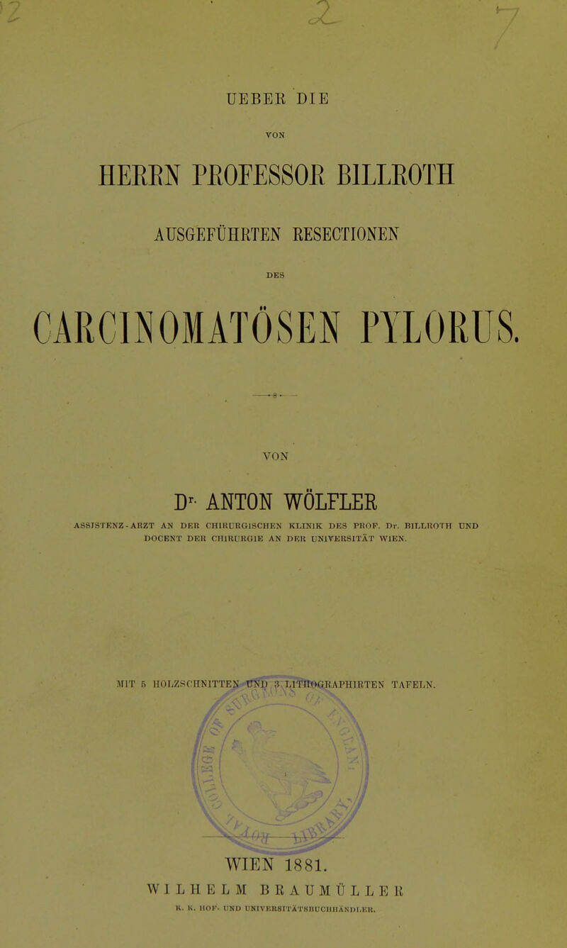 UEBER DIE VON HEEBN PROFESSOR BILLROTH AUSGEFÜHRTEN RESECTIONEN DES CARCINOMATÖSEN PYLORUS. VON Dr ANTON WÖLFLER ASSISTENZ - ARZT AN DER CHIRURGISCHEN KLINIK DES PROF. Dr. BILLROTH UND DOCENT DER CHIRURGIE AN DER UNIVERSITÄT WIEN. WIEN 1881. WILHELM BRAUMÜLLER K. K. HOK. UND UMVF.IlSITÄTSnUCHIIÄNm.KK.