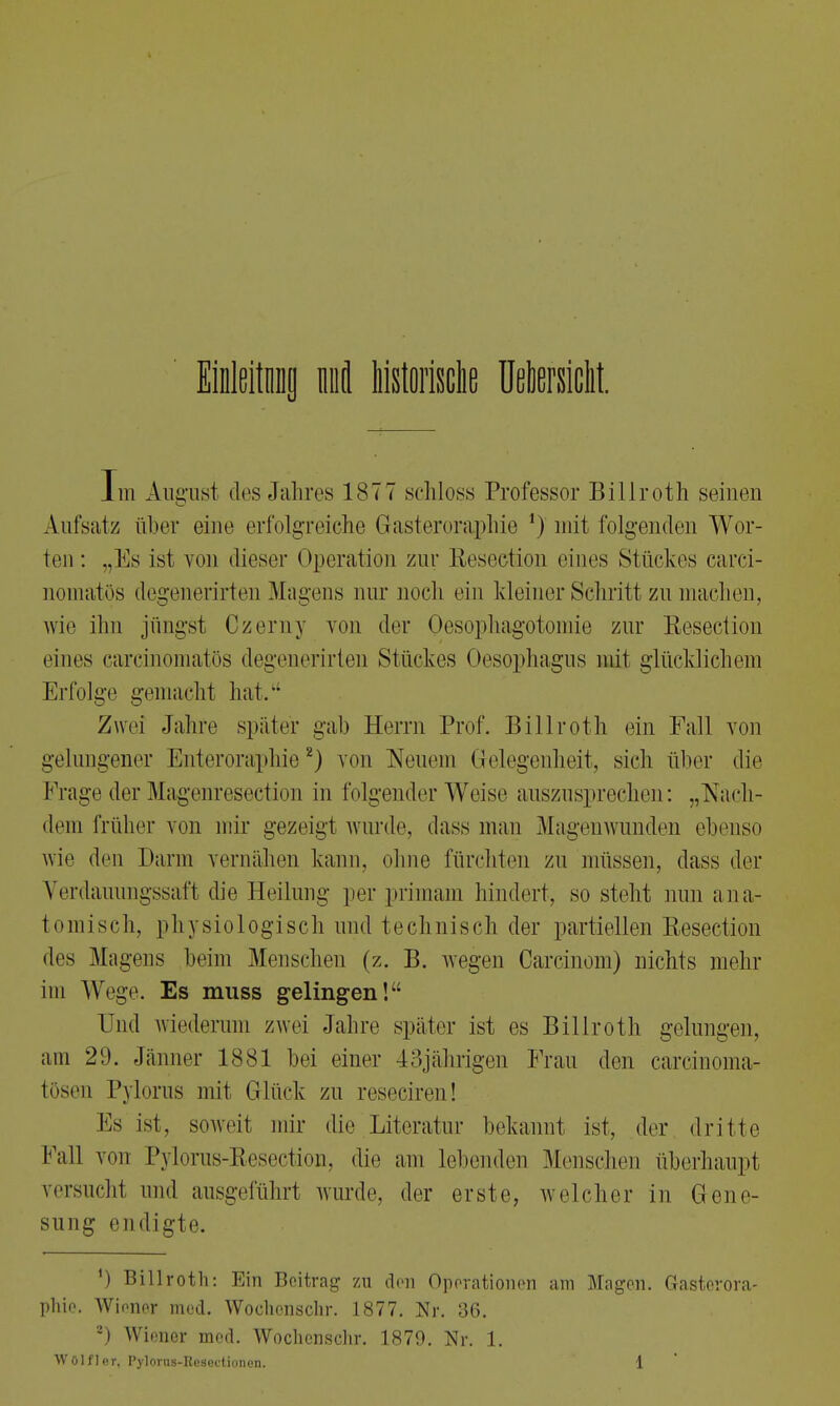 Einleitung nfl historische Uetesiclit. Im AugTisi des Jahres 1877 schloss Professor Billroth seinen Aufsatz über eine erfolgreiche Gasteroraphie ') mit folgenden Wor- ten: „Es ist von dieser Operation zur Resection eines Stückes carci- nomatös degenerirten Magens aur noch ein kleiner Schritt zu machen, wie ihn jüngst Czerny von der Oesophagotomie zur Resection eines carcinomatös degenerirten Stückes Oesophagus mit glücklichem Erfolge gemacht hat. Zwei Jahre später gab Herrn Prof. Billroth ein Fall von gelungener Enteroraphie2) von Neuem Gelegenheit, sich über die Frage der Magenresedion in folgender Weise auszusprechen: „Nach- dem früher von mir gezeigt wurde, dass man Magenwunden ebenso wie den Darm vernähen kann, ohne fürchten zu müssen, dass der Verdauungssaft die Heilung per primam hindert, so steht nun ana- tomisch, physiologisch und technisch der partiellen Resection des Magens beim Menschen (z. B. wegen Carcinom) nichts mehr im Wege. Es muss gelingen! Und wiederum zwei Jahre später ist es Billroth gelungen, am 29. Jänner 1881 bei einer 43jährigen Frau den careinoma- tösen Pylorns mit Glück zu reseciren! Bs ist, soweit mir die Literatur bekannt ist, der dritte Fall von Pylorus-Resection, die am lebenden Menschen überhaupt versucht und ausgeführt wurde, der erste, welcher in Gene- sung endigte. ') Billroth: Ein Beitrag zu den Operationen am Magen. Gasterora- phie. Wioner med. Wochonschr. 1877. Nr. 36. 2) Wiener med. Wochcnschr. 1879. Nr. 1.