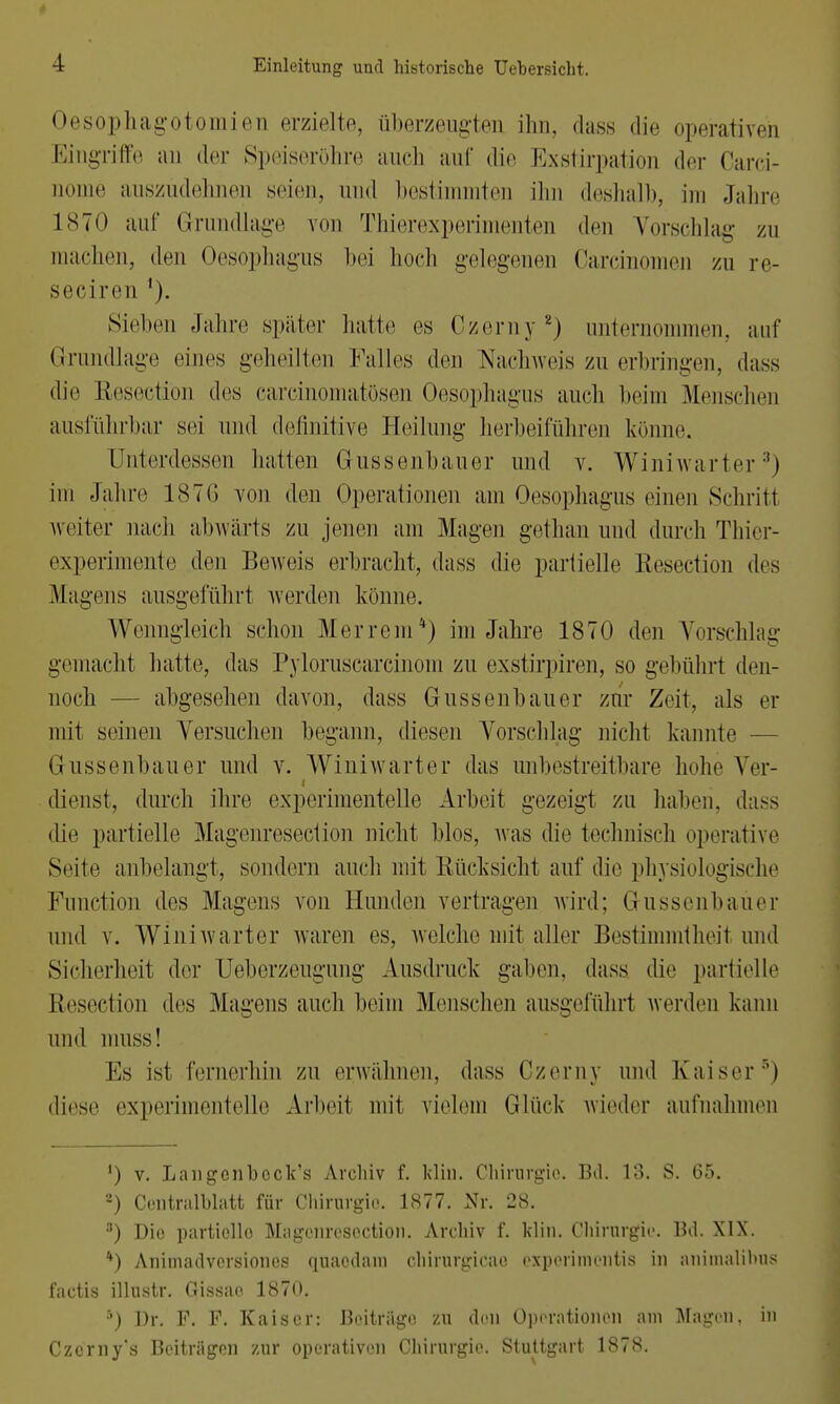 Oesophagotomien erzielte, überzeugten ihn, dass die operativen Eingriffe an der Speiseröhre auch auf die Exstirpation der Carei- Qome auszudehnen seien, und bestimmten ihn deshalb, im Jahre 1870 auf Grundlage von Thierexperi nten den Vorschlag zu machen, den Oesophagus bei hoch gelegenen Carcinomen zu re- seciren Sieben Jahre später hatte es Czerny 2) unternommen, auf Grundlage eines geheilten Kalles den Nachweis zu erbringen, dass die Resectiön des carcinomatösen Oesophagus auch beim Menschen ausführbar sei und definitive Heilung herbeiführen könne. Unterdessen hatten Gussenbauer und v. Winiwarter3) im Jaluv 1876 von den Operationen am Oesophagus einen Schritl weiter nach abwärts zu jenen am Magen gethan und durch Thier- experimente den Beweis erbracht, dass die partielle Resectiön des Magens ausgeführt werden könne. Wenngleich scheu Merrem4) im Jahre 1870 den Vorschlag gemacht halle, das Pyloruscarcinom zu exstirpiren, so gebührl den- noch — abgesehen davon, dass Gussenbauer zur Zeit, als er mit seinen Versuchen begann, diesen Vorschlag nicht kannte — Gussenbauer und v. Winiwarter das unbestreitbare hohe Ver- dienst, durch ihre experimentelle Arbeit gezeigt zu haben, dass die partielle Magenresection nicht Mos, was die technisch operative Seite anbelangt, sondern auch mit Rücksicht auf die physiologische Function des Mayens von Hunden vertragen wird; Grussenbaüer und v. Winiwarter waren es, welche mit aller Bestimmtheit und Sicherheit der Ueborzeugung Ausdruck gaben, dass die partielle Resectiön des Magens auch beim Menschen ausgeführt werden kann und muss! Es ist fernerhin zu erwähnen, dass Czerny und Kaiser ') diese experimentelle Arbeit mit vielem Glück wieder aufnahmen ') v. Langcnbock's Archiv f. klin. Chimrgio. Bd. 13. S. 65. 2) Centralblatt für Chirurgie. 1877. Nr. 28. 3) Dio partiollo Mngcnresoction. Archiv f. klin. Chirurgie. Bd. XIX. *) Animadversioncs quaodain chirurgicao expcrhncntis in animalibus factis illustr. Gissao 1870. 5) Dr. F. F. Kaiser: Beiträge zu den Operationen am Magen, in Czcrny's Beiträgen zur operativen Chirurgie. Stuttgart 1878.