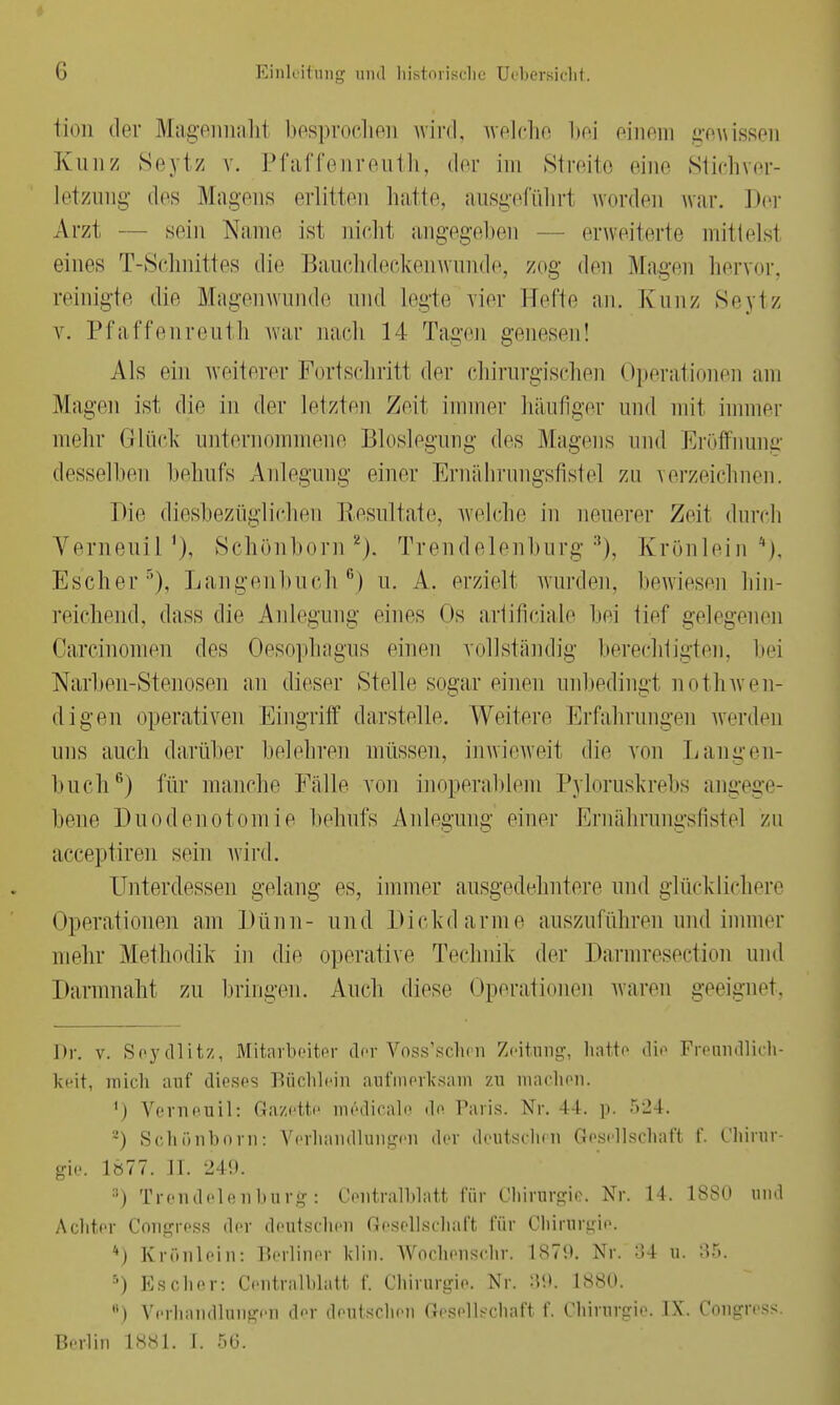 tion der Magennaht besprochen wird, welche bei einem gewissen Kunz Seytz v. Pfaffenreuth, »Irr im Streite eine Stichver- letzung des Magens erlitten hatte, ausgeführl worden war. Der Arzt — sein Name ist nicht angegeben erweiterte mittelst eines T-Schnittes die Bauchdeckenwunde, zog den Magen hervor, reinigte die Magenwunde und legte vier Helte an. Kunz Seytz v. Pfaffenreuth war nach 14 Tagen genesen! Als ein weiterer Fortschritt der chirurgischen Operationen am Mayen ist die in der letzten Zeit immer häufiger und mit immer mehr Grlüek unternommene Bloslegung des Mayens und Eröffnung desselben behufs Anlegung- einer Ernährungsfistel zu verzeichnen. Die diesbezüglichen Resultate, welche in neuerer Zeit durch Yerneuil'), Schönborn2). Trendelenburg8), Krönlein*), Escher5), Langenbueh6) u. A. erzielt wurden, bewiesen hin- reichend, dass die Anlegung eines Os artificiale bei tief gelegenen Carcinomen des Oesophagus einen vollständig' berechtigten, bei Narben-Stenosen an dieser Stelle sogar einen unbedingt notwen- digen operativen Eingriff darstelle. Weitere Erfahrungen werden uns auch darüber belehren müssen, inwieweit die von Lau yen- buch6) für manche Fälle von inoperablem Pyloruskrebs angege- bene Duodenotomie behufs Anlegung- einer Ernährungsfistel zu acceptiren sein wird. Unterdessen gelang es, immer ausgedehntere und glücklichere Operationen am Dünn- und Dickdarme auszuführen und immer mehr Methodik in die operative Technik der Darmresection und Darmnaht zu bringen. Auch diese Operationen waren geeignet, Dr. v. Scydlit/, Mitarbeiter der Voss'schen Zeitung, hatte die Freundlich- keit, mich auf dieses Büchlein aufmerksam zu machen. ') Verneuil: Gazette medicale de Paris. Nr. 44. p. 524. a) Schönhorn: Verhandinngen der deutschen Gesellschaft f. Chirur- gie. 1877. IL 249. ;i) Trendelenburg: Centraiblatt für Chirurgie. Nr. 14. 1880 und Achter Coiigress der deutschen Gesellschaft für Chirurgie. *) Krönlein: Berliner klin. Wochenschr. 1870. Nr. ::4 u. 85. r') Ks eher: Centraiblatt f. Chirurgie. Nr. :5'.t. 1880. B) Verhandlungen der deutschen Gesellschaft f. Chirurgie. IX. Congress. Berlin 1881. I. .50.