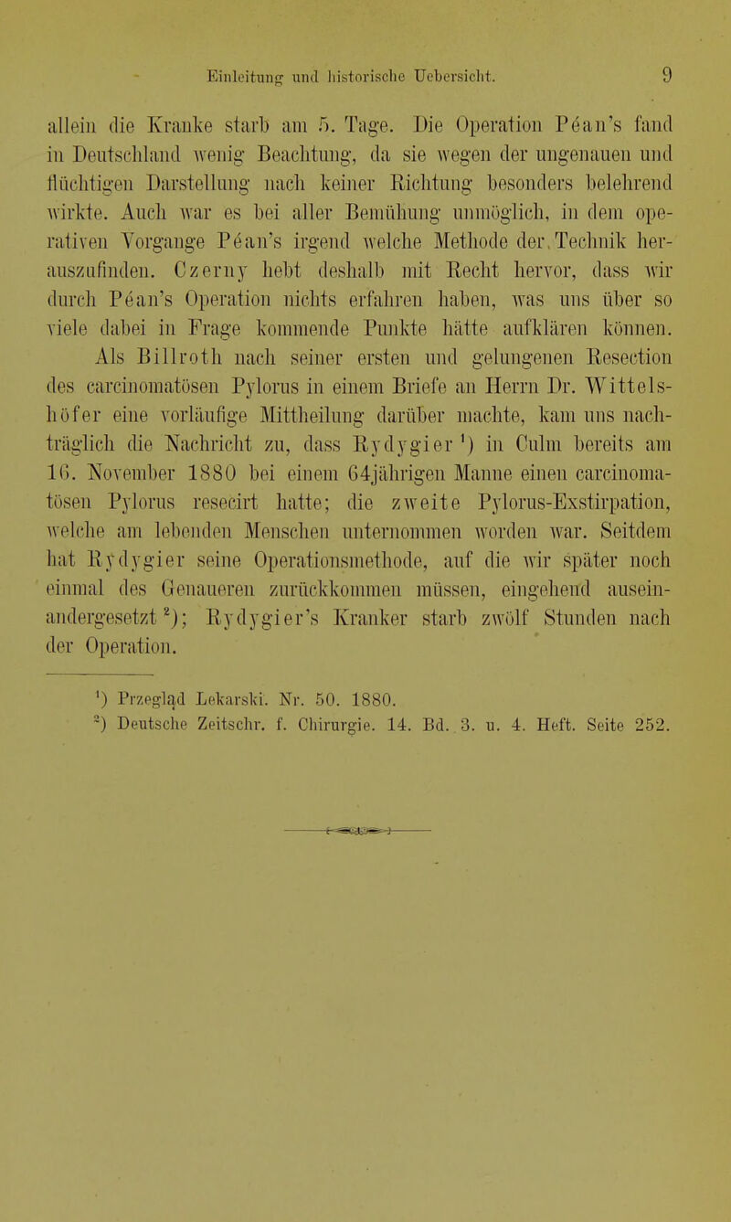 allein die Kranke starb am 5. Tage. Die Operation Pean's fand in Deutschland wenig Beachtung, da sie wegen der ungenauen und flüchtigen Darstellung nach keiner Richtung besonders belehrend wirkte. Auch war es bei aller Bemühung unmöglich, in dem ope- rativen Vorgänge Pean's irgend welche Methode der,Technik her- auszufinden. Czerny hebt deshalb mit Recht hervor, dass wir durch Pean's Operation nichts erfahren haben, was uns über so viele dabei in Frage kommende Punkte hätte aufklären können. Als Billroth nach seiner ersten und gelungenen Resection des carcinomatösen Pylorus in einem Briefe an Herrn Dr. Witt eis- lief er eine vorläufige Mittheilung darüber machte, kam uns nach- träglich che Nachricht zu, dass Rydygier1) in Culm bereits am 16. November 1880 bei einem 64jährigen Manne einen carcinoma- tösen Pylorus resecirt hatte; die zweite Pylorus-Exstirpation, welche am lebenden Menschen unternommen worden war. Seitdem hat Rydygier seine Operationsmethode, auf die wir später noch einmal des Genaueren zurückkommen müssen, eingehend ausein- andergesetzt2); Rydygier's Kranker starb zwölf Stunden nach der Operation. ') Przeglad Lekarski. Nr. 50. 1880. 2) Deutsche Zeitschr. f. Chirurgie. 14. Bd. 3. u. 4. Heft. Seite 252. : I J