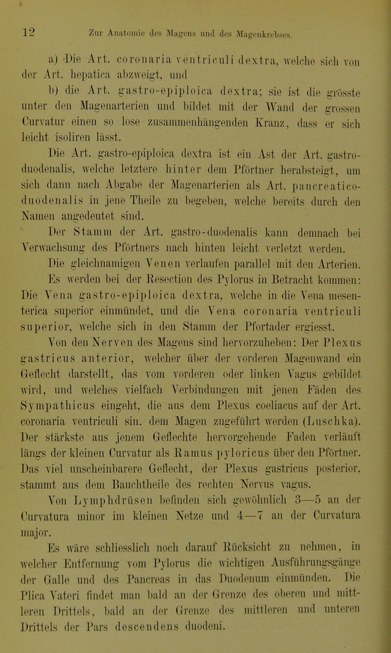 a) Die Art. coronaria ventriculi dextra, welche sich von der Art. hepatica abzweigt, und b) die Art, gastro-epiploica dextra; sie isl die grösste unter den Magenarterien und bildet mit der Wand der grossen Kurvatur einen so lose zusammenhängenden Kranz, dass er sieh leiehi isoliren lässt. Die Art, gastro-epiploica dextra, ist ein Ast der Art, gastro- duodenalis, welche letztere hinter dem Pförtner herabsteigt, um sich dann nach Abgabe der Magenarterien als Art. pancreatico- duodenalis in jene Theile zu begeben, welche bereits durch den Namen angedeutet sind. Der Stamm der Art, gastro-duodenalis kann demnach bei Verwachsung des Pförtners nach hinten leicht verletzt werden. Die gleichnamigen Venen verlaufen parallel mit den Arterien. Es werden bei der Reseetion des Pylorus in Betracht kommen: Die Vena gastro-epiploica dextra, welche in die Vena mesen- terica superior einmündet, und die Vena coronaria ventriculi snperior, welche sich in den Stamm der Pfortader ergiesst. Von den Nerven des Magens sind hervorzuheben: Der Plexus gastricus anterior, welcher über der vorderen Magenwand ein Geflecht darstellt, das vom vorderen oder linken Vagus gebildet wird, und welches vielfach Verbindungen mit jenen Fäden des Sympathicus eingeht, die aus dem Plexus coeliacus auf der Art. coronaria ventriculi sin. dem Magen zugeführt werden (Luschka). Der stärkste ans jenem Geflechte hervorgehende Faden verläuft Längs der kleinen Curvatur als Ramus pyloricus über den Pförtner. Das viel unscheinbarere Geflecht, der Plexus gastricus posterior, stammt aus dem Bauchtheile des rechten Nervus vagus. Von Lymphdrüsen befinden sich gewöhnlich 3—5 an der Curvatura minor im kleinen Netze und 4—7 an der Curvatura major. Es wäre schliesslich noch darauf Rücksichl zu nehmen, in welcher Entfernung vom Pylorus die wichtigen Ausführungsgänge der Halle und des Pancreas in das Duodenum einmünden. Die Plica Vateri findet man bald an der Grenze des oberen und mitt- leren Drittels, bald an der Grenze des initiieren und unteren Drittels der Pars descendens duodeni.