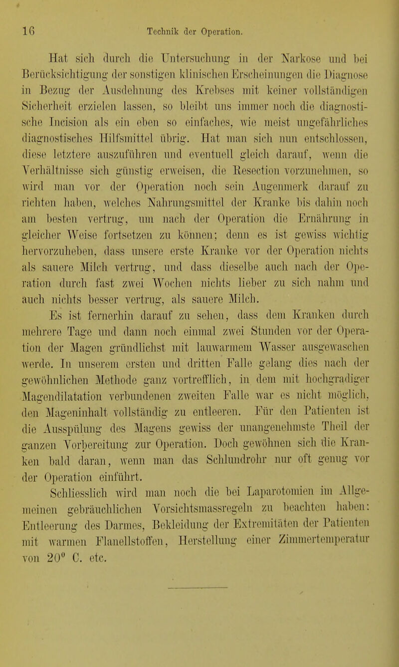 Hat sich durch die Untersuchung in der Narkose und bei Berücksichtigung der sonstigen klinischen Erscheinungen die Diagnose in Bezug- der Ausdehnung des Krebses mit keiner vollständigen Sicherheit erzielen lassen, so bleibt uns immer noch die diagnosti- sche Incision als ein eben so einfaches, wie meist ungefährliches diagnostisches Hilfsmittel übrig-. Hat man sich nun entschlossen, diese Letztere auszuführen und eventuell gleich darauf, wenn die Verhältnisse sich günstig erweisen, die Resection vorzunehmen, so wird man vor der Operation noch sein Augenmerk darauf zu richten halten, welches Nahrungsmittel der Kranke bis dahin noch am besten vertrug-, um nach der Operation die Ernährung in gleicher Weise fortsetzen zu können; denn es ist gewiss wichtig hervorzuheben, dass unsere erste Kranke vor der Operation nichts als sauere Milch vertrug-, und dass dieselbe auch nach der Ope- ration durch fast zwei Wochen nichts lieber zu sich nahm und auch nichts besser vertrug-, als sauere Milch. Es ist fernerhin darauf zu sehen, dass dem Kranken durch mehrere Tage und dann noch einmal zwei Stunden vor der Opera- tion, der Magen gründlichst mit lauwarmem Wasser ausgewaschen werde. In unserem ersten und dritten Falle gelang dies nach der gewöhnlichen Methode ganz vortrefflich, in dem mit hochgradiger Magendilatation verbundenen zweiten Falle war es nicht möglich, den Mageninhalt vollständig- zu entleeren. Für den Patienten ist die Ausspülung des Magens gewiss der unangenehmste Theil der ganzen Vorbereitung zur Operation. Doch gewöhnen sich die Kran- ken bald daran, wenn man das Schlundrohr nur oft genug vor der Operation einführt. Schliesslich wird man noch die bei Laparotomien im Allge- meinen gebräuchlichen Vorsichtsmassregeln zu beachten haben: Entleerung des Darmes, Bekleidung der Extremitäten der Patienten mit warmen Flanellstoffen, Herstellung einer Zimmertemperatur von 20° C. etc.