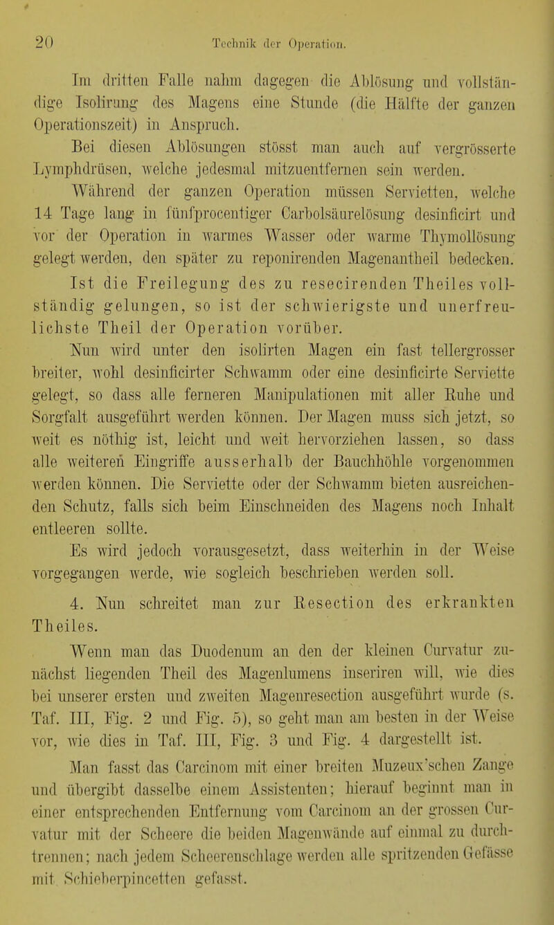 rin dritten Falle nahm dagegen die Ablösung und vollstän- dige [solirong des Magens eine Stunde (die Hälfte der ganzen Operationszeit) in Anspruch. Bei diesen Ablösungen stösst man auch auf vergrösserte Lymphdrüsen, welche jedesmal mitzuentfernen sein werden. Während der ganzen Operation müssen Servietten, welche 14 Tage lang- in fünfprocentiger Garbolsäurelösung desinficixt und vor der Operation in warmes Wasser oder warme Thymollösung gelegt werden, den später zu reponirenden Magenantheil bedecken. Ist die Freilegung des zu resecirenden Theiles voll- ständig gelungen, so ist der schwierigste und unerfreu- lichste Theil der Operation vorüber. Nun wird unter den isolirten Magen ein fast tellergrosser breiter, wohl desinficirter Schwamm oder eine desinficirte Serviette gelegt, so dass alle ferneren Manipulationen mit aller Ruhe und Sorgfalt ausgeführt werden können. Der Magen muss sich jetzt, so weit es nöthig ist, leicht und weit hervorziehen lassen, so dass alle weiteren Eingriffe ausserhalb der Bauchhöhle vorgenommen werden können. Die Seiwiette oder der Schwamm bieten ausreichen- den Schutz, falls sich beim Einschneiden des Magens noch Inhalt entleeren sollte. Es wird jedoch vorausgesetzt, dass weiterhin in der Weise vorgegangen werde, wie sogleich beschrieben werden soll. 4. Nun schreitet man zur Resection des erkrankten Theiles. Wenn man das Duodenum an den der kleinen Curvatur zu- nächst liegenden Theil des Magenlumens inseriren will, wie dies bei unserer ersten und zweiten Magenresectiou ausgeführt wurde (s. Taf. III, Fig. 2 und Fig. 5), so geht man am besten in der Weise \ur. wie dies in Taf. III, Fig. 3 und Fig. 4 dargestellt ist. Alan fasst das Carcinom mit einer breiten Muzeux'schen Zange und übergibt dasselbe einem Assistenten; hierauf beginnt man in einer entsprechenden Entfernung vom Carcinom an der grossen Cur- vatur mit der Scheere die beiden Magenwände auf einmal zu durch- trennen; nach jedem Scheerenschlage werden alle spritzenden Gefässe mit ScMeberpincetten gefasst.