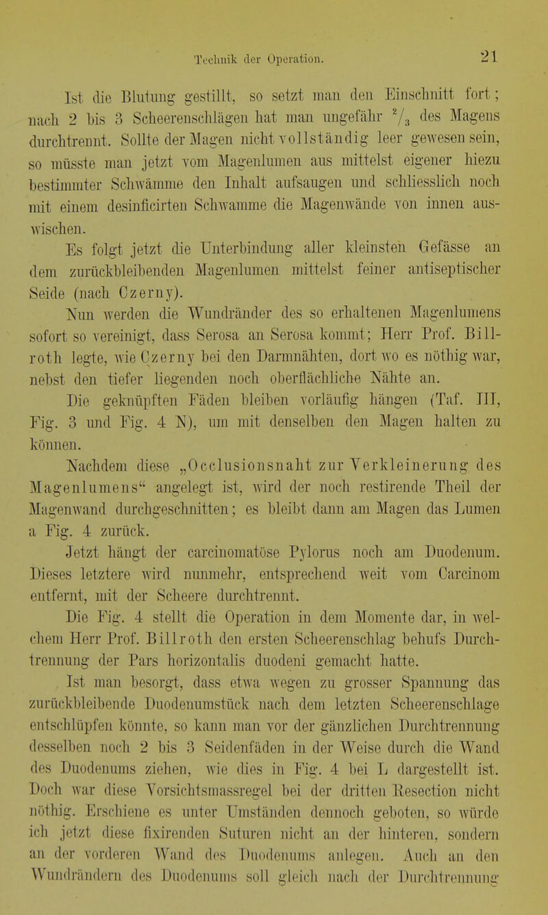 [s1 die Blutung gestillt, so setzl man den Einschnitt fort; nach 2 bis 3 Scheerenschlägen hat man ungefähr z/3 cles Magens durchtrennt. Sollte der Magen nicht vollständig leer gewesen sein, so müsste man jetzt vom Magenlumen aus mittelst eigener hiezu bestimmter Schwämme den Inhalt aufsaugen und schliesslich noch mit einem desinficirten Schwämme die Magenwände von innen aus- wischen. Es folgt jetzt die Unterbindung aller kleinsten Gefässe an dem zurückbleibenden Magenlumen mittelst feiner antiseptischer Seide (nach Czemy). Nun werden die Wundränder des so erhaltenen Magenlumens sofort so vereinigt, dass Serosa an Serosa kommt; Herr Prof. Bill- roth legte, wieCzerny bei den Darmnähten, dort wo es riöthigwar, nebst den tiefer liegenden noch oberflächliche Nähte an. Die geknüpften Fäden bleiben vorläufig hängen (Taf. III, Fig. 3 und Fig. 4 N), um mit denselben den Magen halten zu kni men. Nachdem diese „Occlusionsnaht zur Verkleinerung des Magenlumens angelegt ist, wird der noch restirende Theil der Mayenwand durchgeschnitten; es bleibt dann am Magen das Lumen a Fig. 4 zurück. Jetzt hängt der carcinomatöse Pylorus noch am Duodenum. Dieses letztere wird nunmehr, entsprechend weit vom Carcinom entfernt, mit der Scheere durchtrennt. Die Fig. 4 stellt die Operation in dem Momente dar, in wel- chem Herr Prof. Billroth den ersten Scheerenschlag behufs Durch- trennung der Pars horizontalis duodeni gemacht hatte. Ist man besorgt, dass etwa wegen zu grosser Spannung das zurückbleibende Duodenumstück nach dem letzten Scheerenschlage entschlüpfen könnte, so kann man vor der gänzlichen Durchtrennung desselben noch 2 bis 3 Seidenfäden in der Weise durch die Wand des Duodenums ziehen, wie dies in Fig. 4 bei L dargestellt ist. Doch w;ir diese Vorsichlsniassregei bei der dritten Keseetion nicht nöthig. Erschiene es unter Umständen dennoch geboten, so würde ich jetzl diese fixirenden Suturen nicht an der hinteren, sondern an der vorderen Wand des Duodenums anlegen. Audi an den Wundrändern des Duodenums soll gleich nach der Durchtrennung