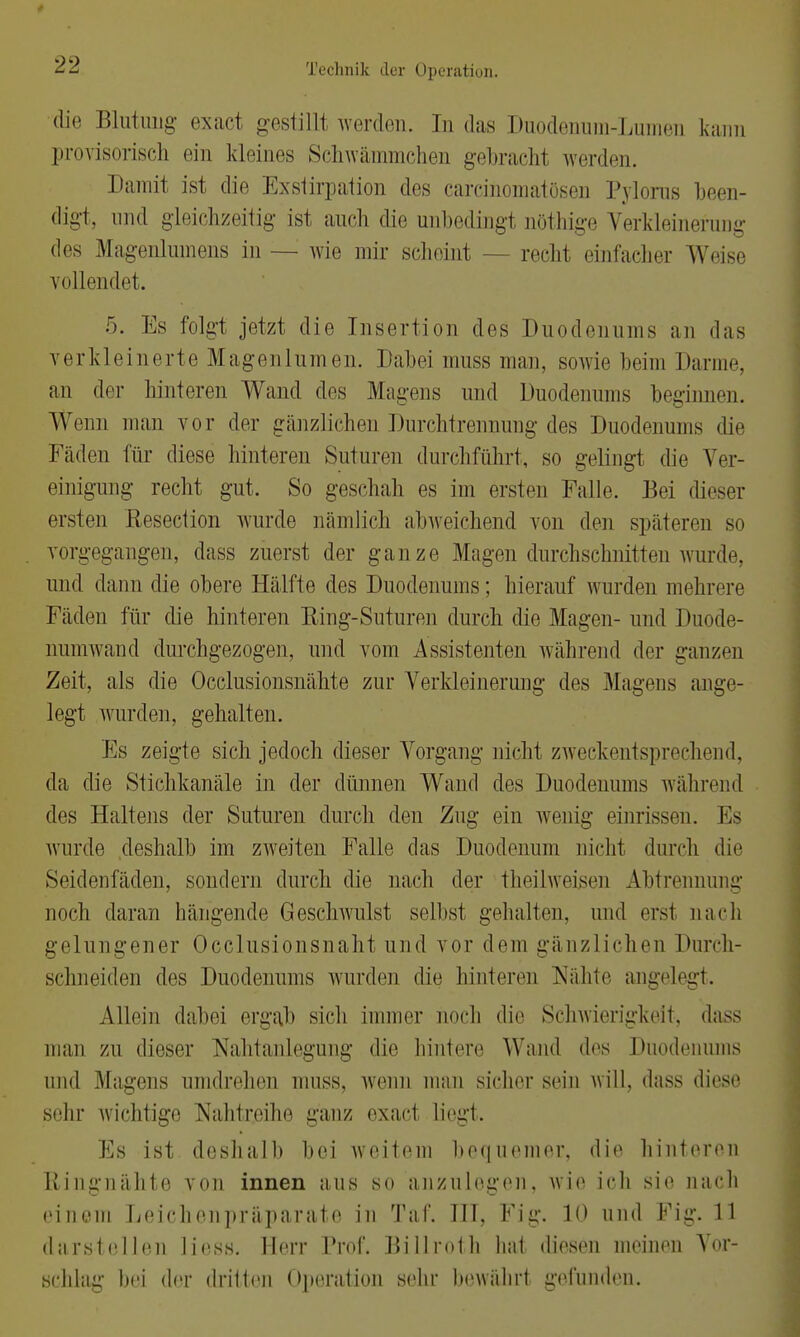 die Blutung exact gestillt werden. In das Duodenum-LumeD kann provisorisch ein kleines Schwämmchen gebracht werden. Damit ist die Exstirpation des carcinomatösen Pyloras been- digt, und gleichzeitig ist auch die unbedingt uöthige Verkleinerung des Magenlumens in — wie mir scheint - - recht einfacher Weise vollendet. 5. Es folgt jetzt die Insertion des Duodenums an das verkleinerte Magenlumen. Dabei muss man, sowie beim Darme, an der hinteren Wand des Magens und Duodenums beginnen. Wenn man vor der gänzlichen Durchtrennung des Duodenums die Fäden für diese hinteren Suturen durchführt, so gelingt (he Ver- einigung recht gut. So geschah es im ersten Falle. Bei dieser ersten Resection wurde nämlich abweichend von den späteren so vorgegangen, dass zuerst der ganze Magen durchschnitten wurde, und dann die obere Hälfte des Duodenums; hierauf wurden mehrere Fäden für die hinteren Eing-Suturen durch die Magen- und Duode- numwand durchgezogen, und vom Assistenten während der ganzen Zeit, als die Occlusionsnähte zur Verkleinerung des Magens ange- legt wurden, gehalten. Es zeigte sich jedoch dieser Vorgang nicht zweckentsprechend, da die Stichkanäle in der dünnen Wand des Duodenums während des Haltens der Suturen durch den Zug ein wenig einrissen. Es wurde deshalb im zweiten Falle das Duodenum nicht durch die Seidenfäden, sondern durch die nach der theilweisen Abtrennung noch daran hängende Geschwulst selbst gehalten, und erst nach gelungener Occlusionsnaht und vor dem gänzlichen Durch- schneiden des Duodenums wurden die hinleren Nahte angelegt. Allein dabei ergab sich immer noch die Schwierigkeit, dass man zu dieser Nahtanlegung die hintere Wand des Duodenums und Magens umdrehen muss, wenn man sicher sein will, dass diese sehr wichtige Naht reihe ganz exacl liegt. Es ist deshalb bei weitem bequemer, die hinteren Ringnähte von innen ans so anzulegen, wie ich sie nach einem Leichenpräparate in Taf. ITT, Fig. 10 und Fig. 11 darstellen Hess. Herr Prof. Billroth hat diesen meinen Vor- schlag hei der dritten Operation sehr bewahrt gefunden.