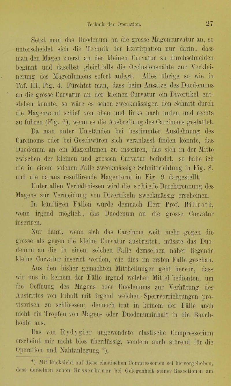 Setzt man das Duodenum an die grosse Magencurvatur an, so unterscheidet sich die Technik der Exstirpation nur darin, dass man den Magen zuerst an der kleinen Curvatur zu durchschneiden beginnt und daselbst gleichfalls die Occlusionsnähte zur Verklei- nerung des Magenlumens sofort anlegt. Alles übrige so wie in Taf. III, Fig. 4. Fürchtet mau, dass beim Ansätze des Duodenums an die grosse Curvatur an der kleinen Curvatur ein Divertikel ent- stehen könnte, so wäre es schon zweckmässiger, den Schnitt durch die Magenwand schief von oben und links nach unten und rechts zu führen (Fig. 6), wenn es die Ausbreitung des Carcinoms gestattet. Da mau unter Umständen bei bestimmter Ausdehnung des Carcinoms oder bei Geschwüren sich veranlasst finden könnte, das Duodenum an ein Magenlumen zu inseriren, das sich in der Mitte zwischen der kleinen und grossen Curvatur befindet, so habe ich die in einem solchen Falle zweckmässige Schnittrichtuug in Fig. 8, und die daraus resultirende Magenform in Fig. 9 dargestellt. Unter allen Verhältnissen wird die schiefe Durchtrennung des Magens zur Vermeidung von Divertikeln zweckmässig erscheinen. In künftigen Fällen würde demnach Herr Prof. Billroth, wenn irgend möglich, das Duodenum an die grosse Curvatur inseriren. Nur dann, wenn sich das Carcinom weit mehr gegen die grosse als gegeu die kleine Curvatur ausbreitet, müsste das Duo- denum an die in einem solchen Falle demselben näher liegende kleine Curvatur inserirt werden, wie dies im ersten Falle geschah. Aus den bisher gemachten Mittheilungen geht hervor, dass wir uns in keinem der Fälle irgend welcher Mittel bedienten, um die Oeffnung des Magens oder Duodenums zur Verhütung des Austrittes von Inhalt mit irgend welchen Sperrvorrichtungen pro- visorisch zu schliessen; dennoch trat in keinem der Fälle auch nicht ein Tropfen von Magen- oder Duodenuniinhalt in die Bauch- höhle aus. Das von I» ydygier angewendete elastische Compressorium erscheint mir nicht Mos überflüssig, sondern auch störend, für die 1 ►peratioii und Nahtanlegung *). *) Mit Rücksicht auf diese elastischen Comprossorien sei hervorgehoben, dass derselben schon Ghissenbauer bei Gelegenheit seiner Beseotioneii am