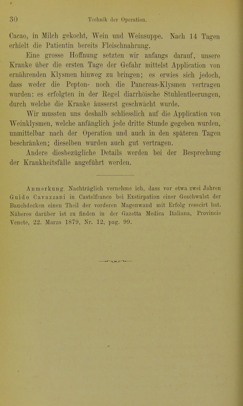 Caeao, in Milch gekocht, Wein und Weinsuppe. Nach 14 Tagen erhielt die Patientin bereits Fleischnahrung. Mine grosse Hoffnung setzten wir anfangs darauf, unsere Kranke über die ersten Tage der Gefahr mittelst Application von ernährenden Klysmen hinweg zu bringen; es erwies sich jedoch, dass weder die Pepton- noch die Pancreas-Klysnien vertragen wurden: es erfolgten in der Regel diarrhöische Stuhlentleerungen, durch welche die Kranke äusserst geschwächt wurde. Wir mussten uns deshalb schliesslich auf die Application von Weinklysmen, welche anfänglich jede dritte Stunde gegeben wurden, unmittelbar nach der Operation und auch in den späteren Tagen beschränken; dieselben wurden auch gut vertragen. Andere diesbezügliche Details werden bei der Besprechung der Krankheitsfälle angeführt werden. Anmerkung. Nachträglich vernehme ich, dass vor etwa zwei Jahren Guido Cavazzani in Castelfranco bei Exstirpation einer Geschwulst der Bauchdecken einen Theil der vorderen Magen wand mit Erfolg resecirt hat. Näheres darüber ist zu finden in der Gazetta Medica Italiana, Provincio Vencte, 22. Marzo 1879, Nr. 12, pag. 99.