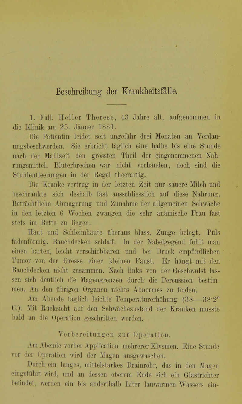 Beschreibung der Krankheitsfälle. 1. Fall. Heller Therese, 43 Jahre alt, aufgenommen in die Klinik am 25. Jänner 1881. Die Patientin leidet seit ungefähr drei Monaten an Yerdau- ungsbeschwerden. Sie erbricht täglich eine halbe bis eine Stunde nach der Mahlzeit den grössten Theil der eingenommenen Nah- rungsmittel. Blut erbrechen war nicht vorhanden, doch sind die Stuhlentleerungen in der Regel theerartig. Die Kranke vertrug in der letzten Zeit nur sauere Milch und beschränkte sich deshalb fast ausschliesslich auf diese Nahrung. Beträchtliche Abmagerung und Zunahme der allgemeinen Schwäche in den letzten 6 Wochen zwangen die sehr anämische Frau fast stets im Bette zu liegen. Haut und Schleimhäute überaus blass, Zunge belegt, Puls fadenförmig. Bauchdecken schlaff. In der Nabelgegend fühlt man einen harten, leicht verschiebbaren und bei Druck empfindlichen Tumor von der Grösse einer kleinen Faust. Er hängt mit den Bauchdecken nicht zusammen. Aach links von der Geschwulst las- sen sich deutlich die Magengrenzen durch die Percussion bestim- men. An den übrigen Organen nichts Abnormes zu finden. Am Abende täglich leichte Temperataerhöhiing (38—38-2° C). Mi! Rücksichl auf den Schwiicheznstand der Kranken musste bald an die Operation geschritten werden. Vorbereitungen zur Operat ion. Am Abende vorher Application mehrerer Klysmen. Eine Stunde vor der Operation wird der Magen ausgewaschen. Durch ein Langes, mittelstarkes Drainrohr, das in den Magen eingeführt wird, und an dessen oberem Ende sich ein Glastrichter befindet, werden ein bis anderthalb Liter lauwarmen Wassers ein-