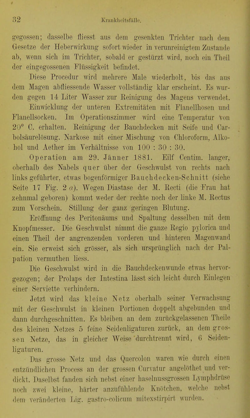 gegossen; dasselbe fliesst aus dein gesenkten Trichter nach dem Gesetze der Heberwirkung sofort wieder in Yerunreinigtem Zustande ab, wenn sich im Trichter, sobald er gestürzt wird, noch ein Theil der eingegossenen Flüssigkeit befindet. Diese Procedur wird mehrere Male wiederholt, bis das aus dem Magen abfliessende Wasser vollständig klar erscheint. Es wur- den gegen 14 Liter Wasser zur Reinigung des Magens verwendet. Einwicklung der unteren Extremitäten mit Flanellhosen und Flanellsocken. Im Operationszimmer wird eine Temperatur Von 20° C. erhalten. Reinigung der Bauchdecken mit Seife und Car- bolsäurelösung. Narkose mit einer Mischung von Chloroform, Alko- hol und Aether im Verhältnisse von 100 : 30 : 30. Operation am 29. Jänner 1881. Eilf Centim. langer, oberhalb des Nabels quer über der Geschwulst von rechts nach links geführter, etwas bogenförmiger Bauchdecken-Schnitt (siehe Seite 17 Fig. 2 a). Wegen Diastase der M. Recti (die Frau hat zehnmal geboren) kommt weder der rechte noch der linke M. Rectus zum Vorschein. Stillung der ganz geringen Blutung. Eröffnung des Peritonäums und Spaltung desselben mit dem Knopfmesser. Die Geschwulst nimmt die ganze Regio pylorica und einen Theil der angrenzenden vorderen und hinteren Magenwand ein. Sie erweist sich grösser, als sich ursprünglich nach der Pal- pation vermuthen liess. Die Geschwulst wird in die Bauchdeckenwunde etwas hervor- gezogen; der Prolaps der Intestina lässt sich leicht durch Einlegen einer Serviette verhindern. Jetzt wird das kleine Netz oberhalb seiner Verwachsung mit der Geschwulst in kleinen Portionen doppelt abgebunden und dann durchgeschnitten. Es bleiben an dem zurückgelassenen Theile des kleinen Netzes 5 feine Seidenligaturen zurück, an dem gros- sen Netze, das in gleicher Weise'durchtrennt wird, 6 Seiden- Ii gaturen. Das grosse Netz und das Quercolon waren wie durch einen entzündlichen Process an der grossen Curvatur angelöthet und ver- dickt, Daselbst fanden sich nebst einer liaselnussgrossen Lymphdrüse noch zwei kleine, härter anzufühlende Knötchen, welche nebst dem veränderten Lig. gastrO-COlicum mitoxstirpirt wurden.