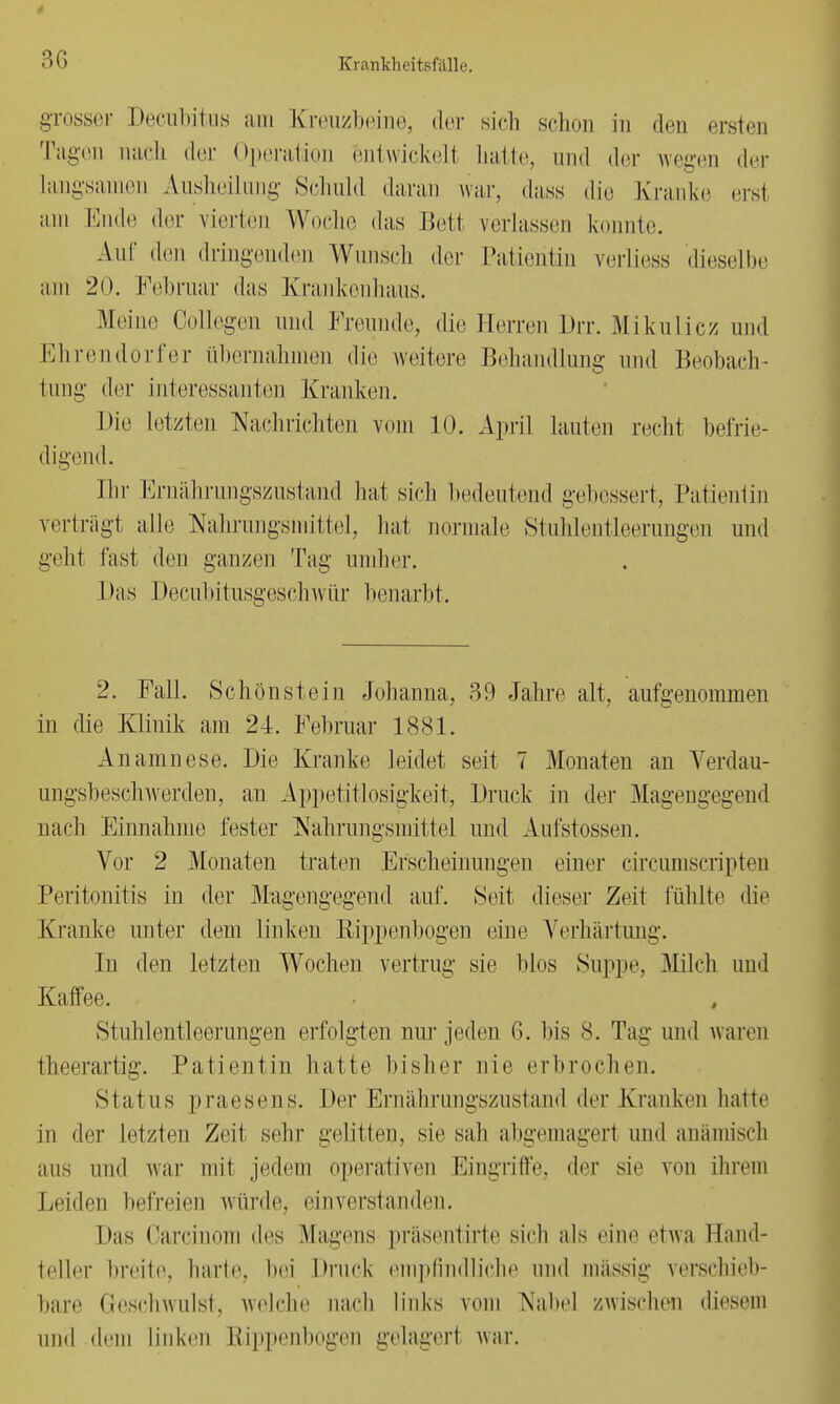 grosser Decubitus am Kreuzbeine, der sich schon in den ersten Tagen nach der Operation entwickelt hatte, und der wegen der Langsamen Ausheilung Schuld daran war, dass die Kranke ersl am Ende der vierten Woche das Bett verlassen konnte. Auf den dringenden Wunsch der Patientin verliess dieselbe am 2<). Februar das Krankenhaus. Meine Collegen und Freunde, die Herren Drr. Mikulicz und Ehrendorfer übernahmen die weitere Behandlung und Beobach- tung der interessanten Kranken. hie letzten Nachrichten vom 10. April hinten recht befrie- digend. Ihr Ernährungszustand hat sieh bedeutend gebessert, Patientin verträgt alle Nahrungsmittel, hat normale Stuhlentleerungen und geht fast den ganzen Tag umher. 1 >as Decubitusgeschwür benarbt. 2. Fall. Schönstein Johanna, 39 Jahre alt, aufgenommen in die Klinik am 24. Februar 1881. Anamnese. Die Kranke leidet seit 7 Monaten an Verdau- ungsbeschwerden, an Appetitlosigkeit, Druck in der Magengegend nach Einnahme fester Nahrungsmittel und Aut'stossen. Vor 2 Monaten traten Erscheinungen einer circumscripten Peritonitis in der Mugengegend auf. Seit dieser Zeit fühlte die Kranke unter dem linken Bippenbogen eine Verhärtung. In den letzten Wochen vertrug sie blos Suppe, Milch und Kaffee. Stuhl entleer ungen erfolgten nur jeden 6. bis 8. Tag- und waren theerartig. Patientin hatte bisher nie erbrochen. Status praesens. Der Ernährungszustand der Kranken halte in der letzten Zeit sehr gelitten, sie sali abgemagerl und anämisch aus und war mit jedem operativen Eingriffe, der sie von ihrem Leiden befreien würde, einverstanden. Das Carcinom des Magens präsentirtc sich als eine etwa Hand- teller breite, harte, hei Druck empfindliche und massig verschieb- bare Geschwulst, welche nach links vom Nabe) zwischen diesem und dem linken Rippenbogen gelagert war.