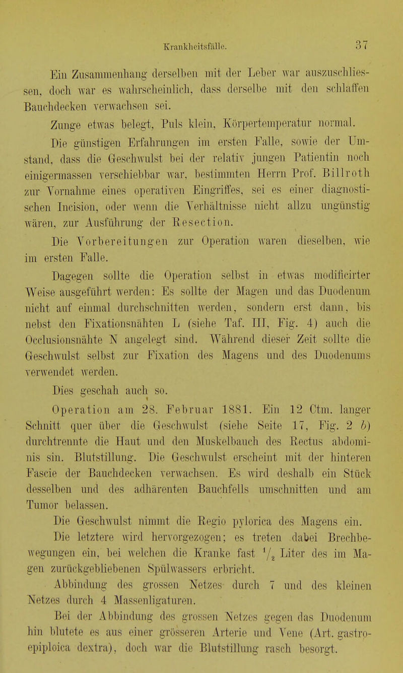 Ein Zusammenhang derselben mü der Leber war auszuschlies- sen, doch war es wahrscheinlich, dass derselbe mit den schlaffen Bauchdecken verwachsen sei. Zunge etwas belegt. Puls Idein, Körpertemperatur normal. Die günstigen Erfahrungen im ersten Falle, sowie der Um- stand, dass die Geschwulst bei der relativ jungen Patientin noch einigermassen verschiebbar war, bestimmten Herrn Prof. Billroth zur Vornahme eines operativen Eingriffes, sei es einer diagnosti- schen Incision, oder wenn die Verhältnisse nicht allzu ungünstig wären, zur Ausführung der Resection. Die Vorbereitungen zur Operation waren dieselben, wie im ersten Falle. Dagegen sollte die Operation selbst in etwas modificirter Weise ausgeführt werden: Es sollte der Magen und das Duodenum nicht auf einmal durchschnitten werden, sondern erst dann, bis nebst den Fixationsnähten L (siehe Taf. III, Fig. 4) auch die Occlusionsnähte N angelegt sind. Während dieser Zeit sollte die Geschwulst selbst zur Fixation des Magens und des Duodenums verwendet werden. Dies geschah auch so. Operation am 28. Februar 1881. Ein 12 Ctm. langer Schnitt quer über die Geschwulsl (siehe Seite 17, Fig. 2 6) durchtrennte die Haut und den Muskelbauch des Rectus abdomi- nis sin. Blutstillung. Die Geschwulst erscheint mit der hinteren Fascie der Bauchdecken verwachsen. Es wird deshalb ein Stück desselben und des adhärenten Bauchfells umschnitten und am Tumor belassen. Die Geschwulst nimmt die Regio pylorica des Magens ein. Die letztere wird hervorgezogen; es treten dabei Breehbe- wegungen ein, bei welchen die Kranke fast 72 Liter des im Ma- gen zurückgebliebenen Spülwassers erbricht. Abbindung des grossen Netzes durch 7 und des kleinen Netzes durch 4 Massenligaturen. Bei der Abbindung des grossen Netzes gegen das Duodenum hin blutete es aus einer grösseren Arterie und Vene (Art. gastro- epiploica dextra), doch war die Blutstillung rasch besorgt.