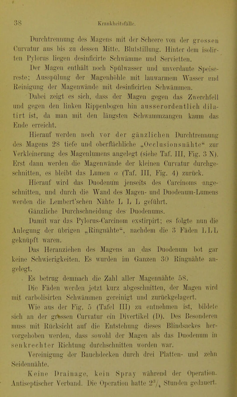 Durchtrennung des Magens mit der Scheere von der grossen Curvatnr aus bis zu dessen Mitte. Blutstillung. Hinter dem isolir- ten Pylorus Liegen desinficirte Schwämme und Servietten. her Magen enthält noch Spülwasser und unverdaute Spi reste; Ausspülung der Magenhöhle mit lauwarmem Wasser und Reinigung der Magenwände mit desinfieirten Schwämmen. Dabei zeig! es sich, dass der Magen gegen das Zwerchfell und gegen den linken Rippenbogen hin ausserordentlich dila- tirt ist, da man mit den Längsten Schwammzangen kaum das Ende erreicht. Hierauf werden uoch vor der gänzlichen Durchtrennung des Magens 28 tiefe und oberflächliche „Occlusionsnähte zur Verkleinerung des Magenlumens angelegt (siehe Taf. III, Fig. 3 N). Ers1 dann werden die Magenwände der kleinen Curvatur durchge- schnitten, es bleibt das Lumen a (Taf. III, Fig. 4) zurück. Hierauf wird das Duodenum jenseits des Carcinoms ange- schnitten, und durch die Wand des Magen- und Duodenum-Lumens werden die Lembert'schen Nähte L L L geführt. G-änzliche Durchschneidung des Duodenums. Damit war das Pylorus-Carcinora exstirpirt; es folgte nun die Anlegung der übrigen „llingnähte, nachdem die B Fäden LLL geknüpft waren. Das Heranziehen des Magens an »las Duodenum bot gar keine Schwierigkeiten. Es wurden im Ganzen 30 Ringnähte an- gelegt. Es betrug demnach die Zahl aller Magennähte 58. Die Fäden werden jetzt kurz abgeschnitten, der Magen wird mit carbolisirten Schwämmen gereinigt und zurückgelagert. Wie aus der Fig. 5 (Tafel III) zu entnehmen ist, bildete sich an der grossen Curvatur ein Divertikel (D). Des Besonderen muss mit Rücksichl auf die Entstehung dieses Blindsackes her- vorgehoben werden, dass sowohl der Magen als das Duodenum in senkrechter Richtung durchschnitten worden war. Vereinigung der Bauchdecken durch drei Platten- und zehn Seidennähte. Keine Drainage, kein Spray wahrend der Operation. Antiseptischer Verband. Die Operation hatte 28/4 Stunden gedauert.