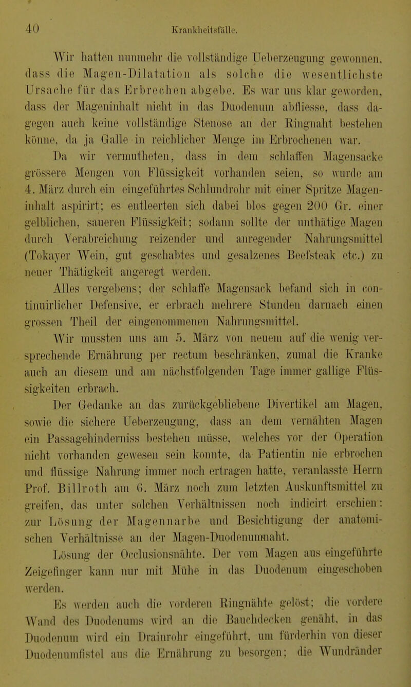 Wir hatten nunmehr die vollständige üeberzeugung gewonnen, dass die Magen-Dilatation als solche die wesentlichste Ursache für »las Erbrechen abgebe. Eis war uns klar geworden, dass der Mageninhalt nicht in das Duodenum abfliesse, dass da- gegen auch keine vollständige Stenose an der Ringnahl bestehen könne, da ja Galle in reichlicher Menge im Erbrochenen war. Da wir vermutheten, dass in dem schlaffen Magensäcke grössere Mengen von Flüssigkeil vorhanden seien, so wurde am 4. Mär/ durch ein eingeführtes Schlundrohr mit einer Spritze Magen- inhalt aspirirt: es entleerten sieh dabei blos gegen 200 Gr. einer gelblichen, saueren Flüssigkeit; sodann sollte der mithätige Magen durch Verabreichung reizender und anregender Nahrungsmittel (Tokayer Wein, gut geschabtes und gesalzenes Beefsteak etc.) zu neuer Thätigkeil angeregl werden. Alles vergebens; der schlaffe Magensack befand sich in con- tinuirlicher Defensive, er erbrach mehrere Stunden darnach einen grossen Theil der eingenommenen Nahrungsmittel. Wir inussten uns am 5. März von neuem auf die wenig ver- sprechende Ernährung per rectum beschränken, zumal die Kranke auch au diesem und am nächstfolgenden Tage immer gallige Flüs- sigkeiten erbrach. Der Gedanke an das zurückgebliebene Divertikel am Magen, sowie die sichere Üeberzeugung, dass an dem vernähten Magen ein Passagehinderniss bestehen müsse, welches vor der Operation nicht vorhanden gewesen sein konnte, da Patientin nie erbrochen und flüssig- Nahrung immer noch ertragen hatte, veranlasste Herrn Prof. Billroth am 6. März noch zum Letzten Auskunftsmittel zu greifen, das unter solchen Verhältnissen noch indicirl erschien: zur Lösung der Magennarbe und Besichtigung der anatomi- schen Verhältnisse an der Magen-Duodenunmaht. Losung der Occlusionsnähte. Der vom Magen aus eingeführte Zeigefinger kann nur mit Mühe in das Duodenum eingeschoben werden. Es werden auch die vorderen Ringnähte gelöst; die vordere Wand des Duodenums wird an die Bauchdecken genäht, in das Duodenum wird ein Drainrohr eingeführt, um fürderhin von dieser Duodenumfistel aus die Ernährung zu besorgen; die Wundränder