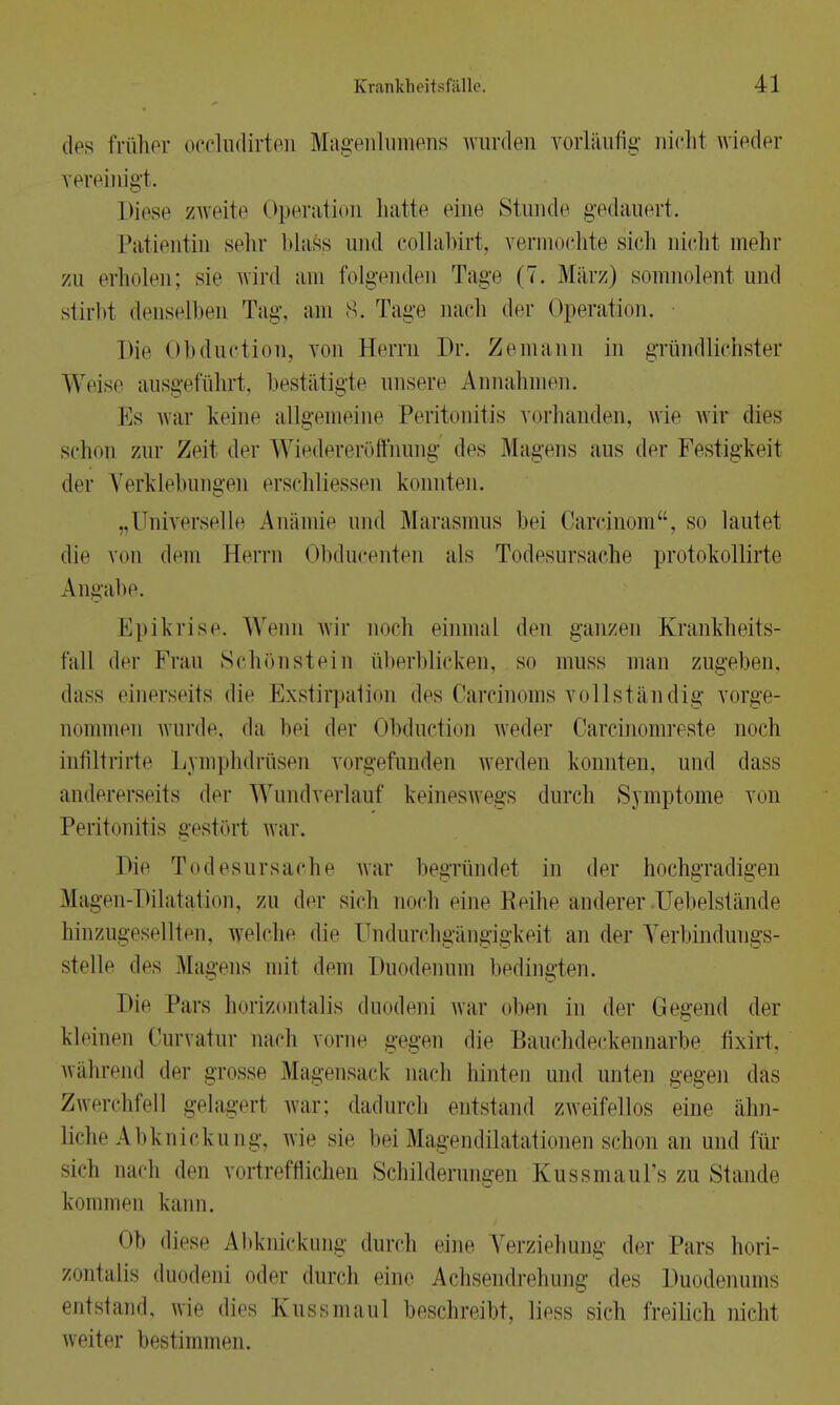 des früher occludirten Magenlumens wurden vorläufig nicht wieder vereinigt. Diese zweite Operation hatte eine Stunde gedauert. Patientin sehr Mass und collabirt, vermochte sich nicht mehr zu erholen; sie wird am folgenden Tage (7. März) somnolenl und stirbt denselben Tag, am 8. Tage nach der Operation. Die Obduction, von Herrn Dr. Zemann in gründlichster Weise ausgeführt, bestätigte unsere Annahmen. Ks war keine allgemeine Peritonitis vorhanden, wie wir dies schon zur Zeit der Wiedereröffnung dos Magens aus der Festigkeit der Verklebungen erschliessen konnten. „Universelle Anämie und Marasmus bei Carcinom, so lautet die von dem Herrn Obducenten als Todesursache protokollirte Angabe. Epikrise. Wenn wir noch einmal den ganzen Krankheits- fall der Frau Schönstein überblicken, so muss man zugeben, dass einerseits die Exstirpaüon des Carcinoms vollständig vorge- nommen wurde, da bei der Obduction weder Carcinomreste noch infiltrirte Lymphdrüsen vorgefunden werden konnten, und dass andererseits der Wundverlauf keineswegs durch .Symptome von Peritonitis gestört war. hie Todesursache war begründet in der hochgradigen Magen-Dilatation, zu der sieh noch eine Reihe anderer Uebelstände hinzugesellten, welche die ündurchgängigkeii au der Verbindungs- stelle des Magens mit dem Duodenum bedingten. Die Pars horizontalis duodeni war oben in der Gegend der kleinen Curvatur nach vorne gegen die Bauchdeckennarbe fixirt, während der grosse Magensack nach hinten und unten gegen das Zwerchfell gelagerl war; dadurch entstand zweifellos eine ähn- liche Abknickung, wie sie bei Magendilatationen schon an und für si.di nach dm vortrefflichen Schilderangen Kussmaul's zu Stande kommen kann. <»b diese Abknickung durch eine Verziehung der Pars hori- zontalis duodeni oder durch eine Achsendrehung dos Duodenums entstand, wie dies Kussmaul beschreibt, liess sich freilich nicht weiter bestimmen.