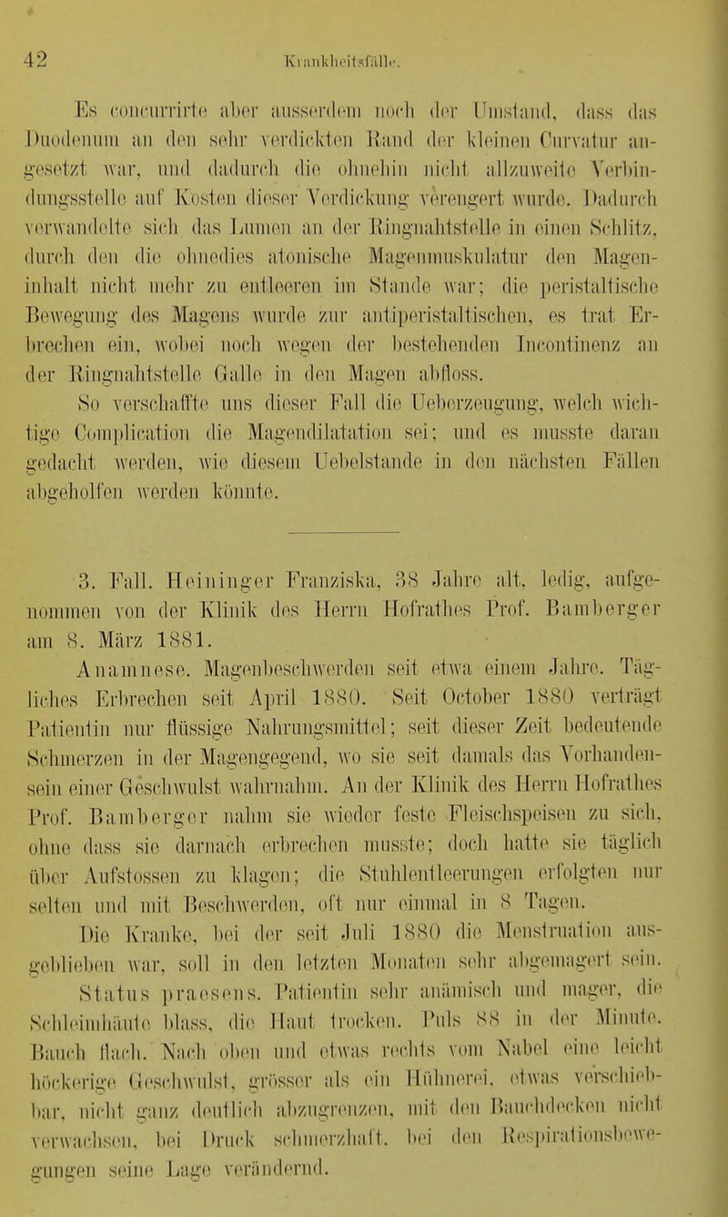 Es concurrirte aber ausserdem noch der Umstand, dass das Duodenum an den sein' verdickten Hand der kleinen Curvatur an- gesetzt war, und dadurch die ohnehin nicht allzuweite Verbin- dungsstelle auf Kosten dieser Verdickung verengert wurde-. Dadurch verwandelte sich das Lumen an der Ringnahtstelle in einen Schlitz, durch den dir ohnedies atonische Magenmuskulatur den Magen- inhalt nicht mehr zu entleeren im Stande war; die peristaltische Bewegung des Magens wurde zur antiperistaltischen, es trat Er- brechen ein, wobei noch wegen der bestehenden Incontinenz nn der Ringnahtstelle Galle in den Magen abfloss. »So verschaffte uns dieser Fall die Ueberzeugung, welch wich- tige Complication die Magendilatation sei; und es musste daran gedacht werden, wie diesem Uebelstande in den nächsten Fällen abgeholfen werden könnte. 3. Fall. Heininger Franziska, 38 Jahre alt, ledig, aufge- nommen von der Klinik des Herrn Hofrathes Prof. Bamberger am 8. März 1881. Anamnese. Magenbeschwerden seit etwa einein Jahre. Täg- liches Erbrechen seit April 1880. Seit October 1880 verträgt Patientin nur flüssige Nahrungsmittel; seit dieser Zeit bedeutende Schmerzen in der Magengegend, wo sie seit damals da.s Vorhanden- sein einer Geschwulst wahrnahm. An der Klinik des Herrn Hofrathes Prof. Bamberger nahm sie wieder teste Fleischspeisen zu sich; ohne dass sie darnach erbrechen musste; doch hatte sie täglich über Aufstossen zu klagen; die Stuhlentleerungen erfolgten nur selten und mit Beschwerden, oft nur einmal in 8 Tagen. Die Kranke, hei der seit Juli 1880 die Menstruation aus- geblieben war, soll in den letzten Monaten sehr abgemagert sein. Status praesens. Patientin sehr anämisch und mager, die Schleimhäute Mass, die Hanl trocken. Puls 88 in der Minute. Bauet) flach. Nach oben und etwas rechts vom Nabel eine leicht höckerige Geschwulst, grösser als ein Hühnerei, etwas verschieb- bar, nicht ganz deutlich abzugrenzen, mit den Bauchdecken nicht verwachsen, hei Druck schmerzhaft, bei den Respirationsbewe- gungen seine Lage verändernd.