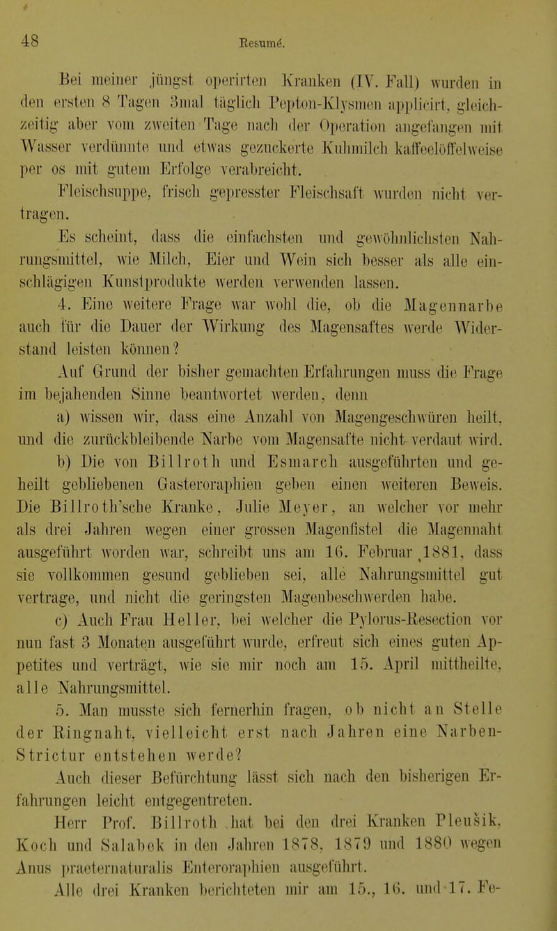 Bei meiner jüngsl operirten Kranken (IV. Fall) wurden in • Li) ersten 8 Tagen 3ma] täglich Pepton-Klysmen applicirt, gleich- zeitig aller vom zweiten Tage nach der Operation angefangen mit Wasser verdünnte und etwas gezuckerte Kuhmilch kaffeelöffelweise per os mit gutem Erfolge verabreicht. Fleischsuppe, frisch gepresster Fleischsaft wurden nicht ver- tragen. Es scheint, dass die einfachsten und gewöhnlichsten Nah- rungsmittel, -wie Milch, Eier und Wein sich besser als alle ein- schlägigen Kunstprodukte werden verwenden lassen. 4. Eine weitere Frage war wohl die, oh die Mugennarbe auch für die Dauer der Wirkung des Magensaftes werde Wider- stand leisten können l Auf Grund der bisher gemachten Erfahrungen muss die Frage im bejahenden Sinne beantwortet werden, denn a) wissen wir, dass eine Anzahl von Magengeschwüren heilt, und die zurückbleibende Narbe vom Magensäfte nicht verdaut wird. b) Die von Billroth und Esmarch ausgeführten und ge- heilt gebliebenen Grasteroraphien gehen einen weiteren Beweis. Die Billroth'sche Kranke, Julie Meyer, an welche]- vor mehr als drei Jahren wegen einer grossen Magenfistel die Magennaht ausgeführt worden war, schreibt uns am 16. Februar ,1881, dass sie vollkommen gesund gebliehen sei, alle Nahrungsmitte] gut vertrage, und nicht die geringsten Magenbeschwerden habe. c) Auch Frau Heller, hei welcher die Pylorus-Resection vor nun fast 3 Monaten ausgeführt wurde, erfreut sich eines guten Ap- petites und vertragt, wie sie mir noch am 15. April mittheilte, alle Nahrungsmittel. :). Man musste sich fernerhin fragen, oh nicht an Stelle der Bingnaht, vielleicht erst nach Jahren eine Narben- Strictur entstehen werde.' Auch dieser Befürchtung lässt sich nach den bisherigen Er- fahrungen leicht entgegentreten. Herr Prof. Billroth hat bei den drei Kranken PleuSik, Koch und Salabek in den Jahren 1878, 1879 und 1880 wegen Anus praeternaturalis Enteroraphien ausgeführt. Alle drei Kranken berichteten mir am 15., h'». und 17. Fe-