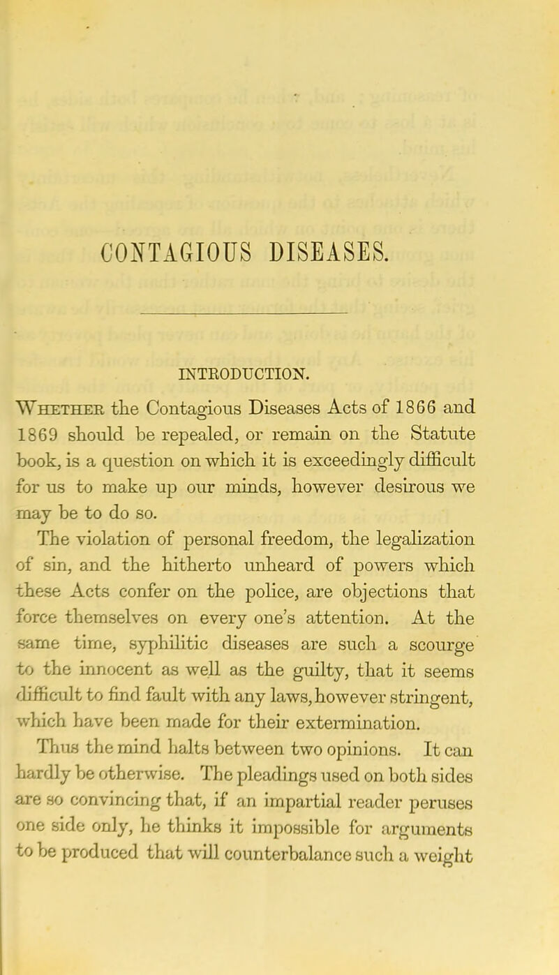 CONTAGIOUS DISEASES. INTRODUCTION. Whether the Contagious Diseases Acts of 1866 and. 1869 should be repealed, or remain on the Statute book, is a question on which ifc is exceedingly difficult for us to make up our minds, however desirous we may be to do so. The violation of personal freedom, the legalization of sin, and the hitherto unheard of powers which these Acts confer on the police, are objections that force themselves on every one's attention. At the same time, syphilitic diseases are such a scourge to the innocent as well as the guilty, that it seems difficult to find fault with any laws, however stringent, which have been made for their extermination. Thus the mind halts between two opinions. It can hardly be otherwise. The pleadings used on both sides are so convincing that, if an impartial reader peruses one side only, he thinks it impossible for arguments to be produced that will counterbalance such a weight