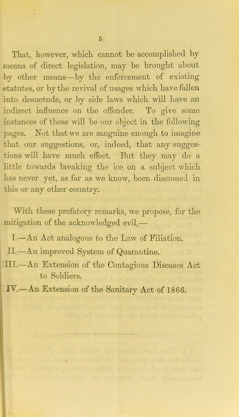 That, however, which cannot be accomplished by- means of direct legislation, may be brought about by other means—by the enforcement of existing statutes, or by the revival of usages which have fallen into desuetude, or by side laws which will have an indirect influence on the offender. To give some instances of these will be our object in the following pages. Not that we are sanguine enough to imagine that our suggestions, or, indeed, that any sugges- tions will have much effect. But they may do a little towards breaking the ice on a subject which has never yet, as far as we know, been discussed in this or any other country. With these prefatory remarks, we propose, for the mitigation of the acknowledged evil,— I.—An Act analogous to the Law of Filiation. II.—An improved System of Quarantine. III. —An Extension of the Contagious Diseases Act to Soldiers. IV. —An Extension of the Sanitarv Act of 18G6. 4