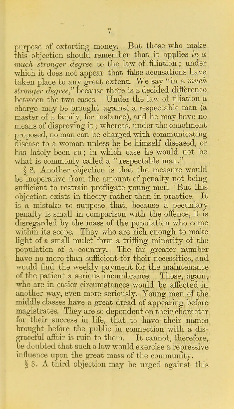 purpose of extorting money. But those who make this objection should remember that it applies in a much stronger degree to the law of filiation; under which it does not appear that false accusations have taken place to any great extent. We say in a much stronger degree because there is a decided difference between the two cases. Under the law of filiation a charge may be brought against a respectable man (a master of a family, for instance), and he may have no means of disproving it; whereas, under the enactment proposed, no man can be charged with communicating disease to a woman unless he be himself diseased, or has lately been so; in which case he would not be what is commonly called a respectable man. § 2. Another objection is that the measure would be inoperative from the amount of penalty not being sufficient to restrain profligate young men. But this objection exists in theory rather than in practice. It is a mistake to suppose that, because a pecuniary penalty is small in comparison with the offence, it is disregarded by the mass of the population who come within its scope. They who are rich enough to make light of a small mulct form a trifling minority of the population of a country. The far greater number have no more than sufficient for their necessities, and would find the weekly payment for the maintenance of the patient a serious incumbrance. Those, again, who are in easier circumstances would be affected in another way, even more seriously. Young men of the middle classes have a great dread of appearing before magistrates. They are so dependent on their character for their success in life, that to have their names brought before the public in connection with a dis- graceful affair is ruin to them. It cannot, therefore, be doubted that such a law would exercise a repressive influence upon the great mass of the community. § 3. A third objection may be urged against this