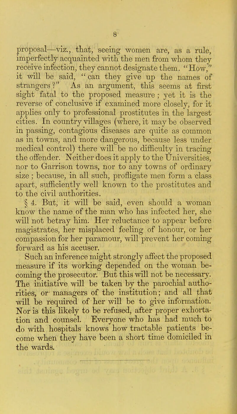 proposal—viz., that, seeing women are, as a rule, imperfectly acquainted with, the men from whom they receive infection, they cannot designate them. How, it will be said,  can they give up the names of strangers? As an argument, this seems at first sight fatal to the proposed measure ; yet it is the reverse of conclusive if examined more closely, for it applies only to professional prostitutes in the largest cities. In country villages (where, it maybe observed in passing, contagious diseases are quite as common as in towns, and more dangerous, because less under medical control) there will be no difficulty in tracing the offender. Neither does it apply to the Universities, nor to Garrison towns, nor to any towns of ordinary size ; because, in all such, profligate men form a class apart, sufficiently well known to the prostitutes and to the civil authorities. § 4. But, it will be said, even should a woman know the name of the man who has infected her, she will not betray him. Her reluctance to appear before magistrates, her misplaced feeling of honour, or her compassion for her paramour, will prevent her coming forward as his accuser. Such an inference might strongly affect the proposed measure if its working depended on the woman be- coming the prosecutor. But this will not be necessary. The initiative will be taken by the parochial autho- rities, or- managers of the institution; and all that will be required of her will be to give information. Nor is this likely to be refused, after proper exhorta- tion and counsel. Everyone who has had much to do with hospitals knows how tractable patients be- come when they have been a short time domiciled in the wards.