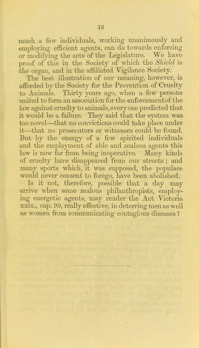 much a few individuals, working unanimously and employing efficient agents, can do towards enforcing or modifying the acts of the Legislature. We have proof of this in the Society of which the Shield is the organ, and in the affiliated Vigilance Society. The best illustration of our meaning, however, is afforded by the Society for the Prevention of Cruelty to Animals. Thirty years ago, when a few persons unit ed to form an association for the enforcement of the law against cruelty to annuals, everyone predicted that it would be a failure. They said that the system was too novel—that no convictions could take place under it—that no prosecutors or witnesses could be found. But by the energy of a few spirited individuals and the employment of able and zealous agents this law is now far from being inoperative. Many kinds of cruelty have disappeared from our streets ; and many sports which, it was supposed, the populace would never consent to forego, have been abolished. Is it not, therefore, possible that a day may arrive when some zealous philanthropists, employ- ing energetic agents, may render the Act Victoria xxix., cap. 90, really effective, in deterring men as well as women from communicating contagious diseases %