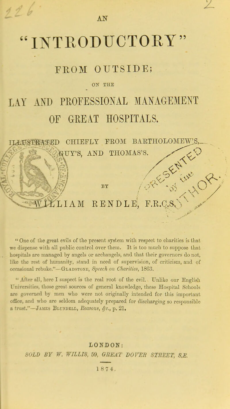 AN INTRODUCTOEY FROM OUTSIDE! ON THE LAY AND PROFESSIONAL MANAGEMENT OF GREATHOSPITALS. II^IFgTSja^ED CHIEFLY FEOM BAETHOLOMEWIS,-  One of the great evils of the present system with respect to charities is that we dispense with all public control over them. It is too much to suppose that hospitals are managed by angels or ai-changels, and that their governors do not, lite the rest of humanity, stand in need of supervision, of criticism, and of occasioiial rebuke.—Gladstone, Speech on Charities, 18G3.  Alter all, here I suspect is the real root of the evil. Unlike our English Universities, those great sources of general knowledge, these Hospital Schools are governed by men who were not originally intended for this important ofiGce, and who are seldom adequately prepared for discharging so responsible a trust.—Ja3ie3 Blvxdell, Reasons, §c., p. 21. LONDON: SOLD BY W. WILLIS, 59, GREAT DOVER STREET, S.E.