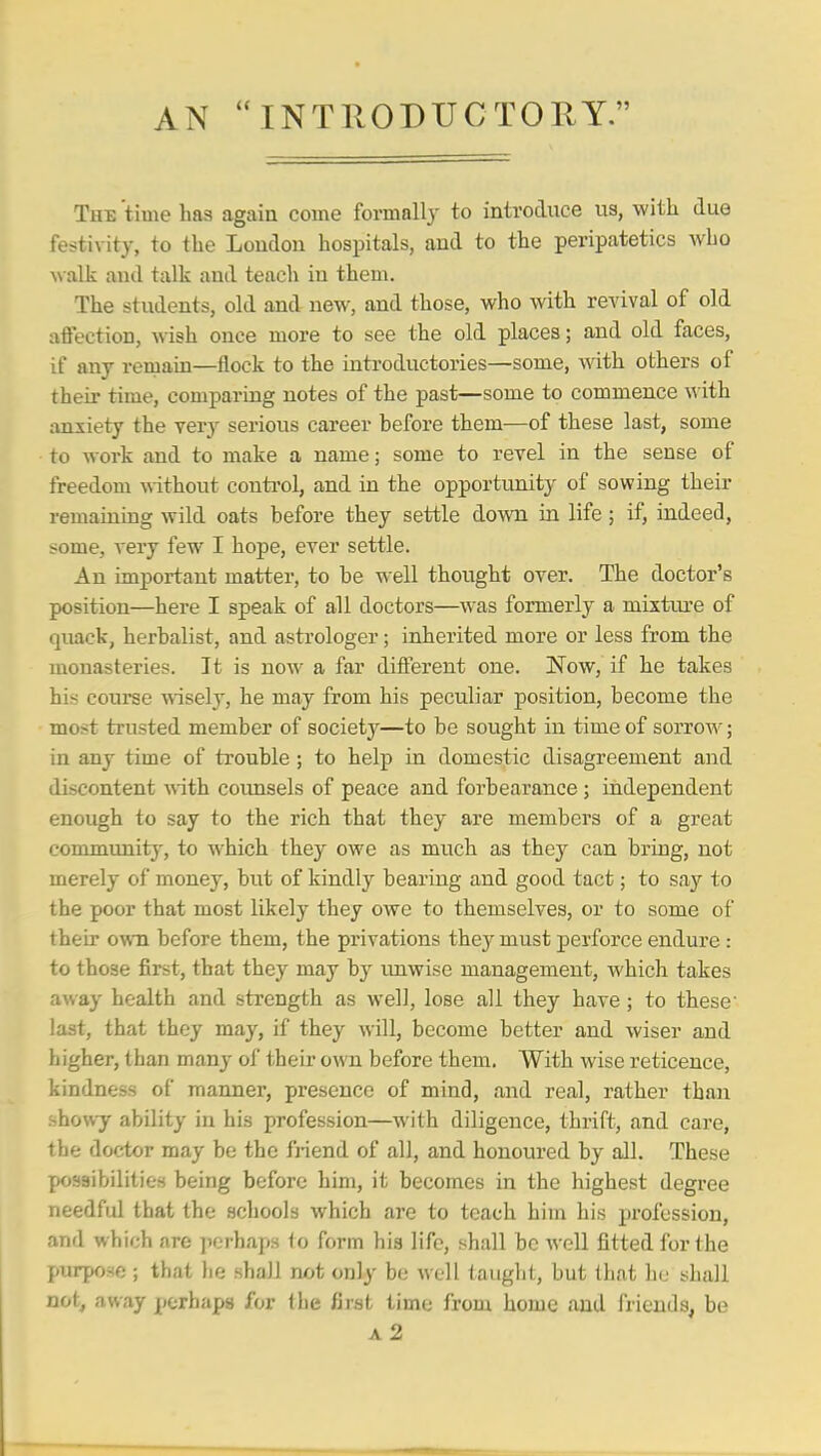 AN INTllODUCTORY. The time has again come formally to introduce us, with due festivity, to the London hospitals, and to the peripatetics who walk and talk and teach in them. The students, old and new, and those, who with revival of old affection, wish once more to see the old places; and old faces, if any remain—iiock to the introductories—some, with others of their time, comparing notes of the past—some to commence with anxiety the very serious career before them—of these last, some to work and to make a name; some to revel in the sense of freedom without conti'ol, and in the opportunity of sowing their remaining wild oats before they settle down in life; if, indeed, some, very few I hope, ever settle. An important mattei', to be well thought over. The doctor's position—here I speak of all doctors—was formerly a mixtiu'e of quack, herbalist, and astrologer; inherited more or less from the monasteries. It is now a far different one. Now, if he takes his course msely, he may from his peculiar position, become the most trusted member of society—to be sought in time of sorrow; in any time of trouble ; to help in domestic disagreement and discontent -^^ith coimsels of peace and forbearance ; independent enough to say to the rich that they are members of a great community', to which they owe as much as they can bring, not merely of money, but of kindly bearing and good tact; to say to the poor that most likely they owe to themselves, or to some of their own before them, the privations they must perforce endure : to those first, that they may hj unwise management, which takes away health and strength as well, lose all they have; to these' last, that they may, if they will, become better and wiser and higher, than many of their own before them. With wise reticence, kindness of manner, presence of mind, and real, rather than showy ability in his profession—with diligence, thrift, and care, the doctor may be the fi-iend of all, and honoured by all. These possibilities being before him, it becomes in the highest degree needful that the schools which are to teach him his profession, and which are jierhaps to form hia life, shall be well fitted for the purpose ; that he shall not only be well tauglit, but that he shall not, away perhaps for the first time from home and friends, be a2