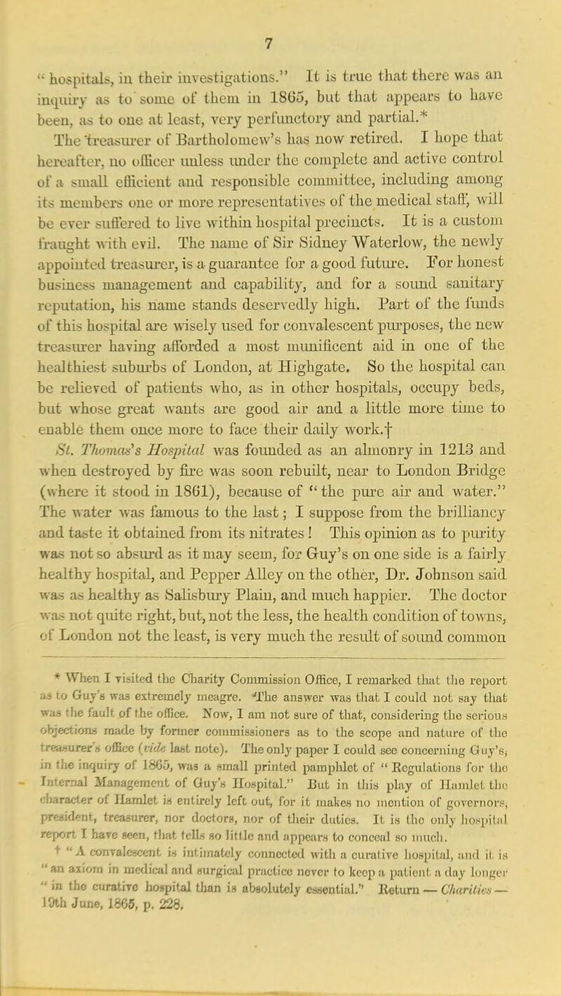 '• hospitals, in their investigations. It is true that there was an imiuiiy as to some of them in 1805, but that appears to have been, as to one at least, very perfunctory and partial.* The 'treasiu-er of Bartholomew's has now retired. I hope that hereafter, no officer unless imder the complete and active control of a small efficient and responsible committee, including among its members one or more representatives of the medical staft', will be ever suflfered to live within hospital precincts. It is a custom fraught with. evil. The name of Sir Sidney Waterlow, the newly appointed treasui'er, is a guarantee for a good futui'e. For honest business management and capability, and for a sound sanitary reputation, his name stands deser\'edly high. Part of the fluids of this hospital are wisely used for convalescent purposes, the new treasiu-er having affiarded a most miuiificent aid in one of the healthiest subiu'bs of London, at Highgate. So the hospital can be relieved of patients who, as in other hospitals, occupy beds, but whose great wants are good air and a little more time to enable them once more to face their daily worli.f St. Thomcus's Hospital was foimded as an almonr}^ in 1213 and when destroyed by fii'e was soon rebuilt, near to London Bridge (where it stood in 1861), because of  the pure air and water. The water was famous to the last; I suppose from the brilliancy and taste it obtained from its nitrates ! This opinion as to j)ui'ity was not so absui'd as it may seem, for Gruy's on one side is a fairly healthy hospital, and Pepper Alley on the other, Dr. Johnson said was as healthy as Salisbiuy Plain, and much happier. The doctor was not quite right, but, not the less, the health condition of towns, of London not the least, ia very much the result of soimd common * When I Tisited the Charity Commission Office, I remarked that the report as to Guy's was extremely meagre, 'fhe answer was that I could not say that was tlie fault of the ofTice. Now, 1 am not sure of that, considering the serious objection.') made by former commissioners as to the scope and nature of the treasurers office (licle last note). The only paper I could see concerning Guy's; in the inquiry of 1865, was a small printed pamphlet of  Regulations for llio - Internal JIanagement of Guy's Hospital. JJut in tliis play of llnnilct tliu character of Ilamlct is entirely left out, for it makes no mention of governor.*, president, treasurer, nor doctors, nor of their duties. It is the only liospitnl report I have seen, that tells so little and appears to conceal so nnicli. +  A conralcscent is intimately connected witli a curative hospital, and it is an axiom in medical and surgical practice never to keep a patient a day Kinger  in the curatiTO hospital tiian ia absolutely cs.sontial. Return — CharUics — 19th June, 1865, p. 228.