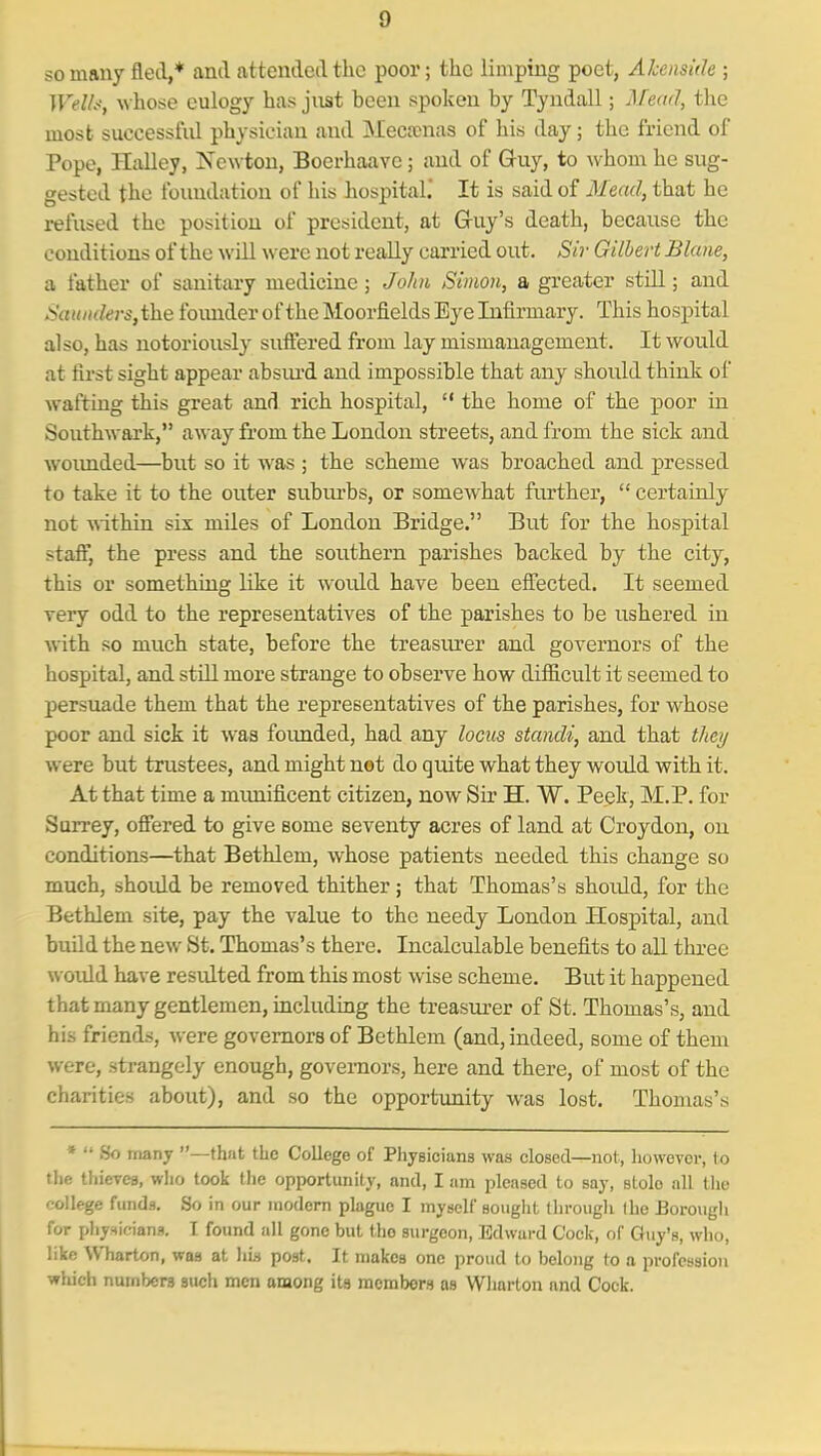 so many fled,* and attended the poor; the limping poet, Ahensiile ; Welh, whose eulogy has jnst been spoken by Tyndall; Mead, the most successfid physician and Meca;nas of his day; the friend of Pope, Halley, Newton, Boerhaavc; and of Guy, to whom he sug- gested the foundation of his hospital.' It is said of Mead, that he refused the position of president, at Gruy's death, because the conditions of the will were not really carried out. Sir Gilbert Blane, a father of sanitary medicine; Johi Simon, a greater still; and Saunders, the foimder of the Moorfields Eye Infirmary. This hospital also, has notoriously suffered from lay mismanagement. It would at first sight appear absiu'd and impossible that any should think of waftiag this great and rich hospital,  the home of the poor in Southwark, away from the London streets, and from the sick and woimded—but so it was ; the scheme was broached and pressed to take it to the outer suburbs, or somewhat further,  certainly not within six miles of London Bridge, But for the hospital staff, the press and the soxithern parishes backed by the city, this or something like it woidd have been effected. It seemed very odd to the representatives of the parishes to be ushered in with so much state, before the treasiu^er and governors of the hospital, and stiU more strange to observe how difficult it seemed to persuade them that the representatives of the parishes, for whose poor and sick it was founded, had any locus standi, and that they were but trustees, and might not do quite what they would with it. At that time a munificent citizen, now Sir H. W. Peek, M.P. for Surrey, offered to give some seventy acres of land at Croydon, on conditions—that Bethlem, whose patients needed this change so much, shoidd be removed thither; that Thomas's should, for the Bethlem site, pay the value to the needy London Hospital, and build the new St. Thomas's there. Incalculable benefits to all three would have residted from this most wise scheme. But it happened that many gentlemen, including the treasm-er of St. Thomas's, and his friends, were governors of Bethlem (and, indeed, some of them were, strangely enough, governors, here and there, of most of the charities about), and so the opportimity was lost. Thomas's »  .So rnany —that the College of PhyBicians was closed—not, however, to the thicTca, who took the opportunity, and, I am pleased to say, stole all tlie college funds. So in our modem plague I myself souglit llirougli Iho Borough for phy-4lcian9. I found all gone but the surgeon, Edward Cock, of Guy's, who, like Wharton, was at liis post. It makes one proud to belong to a profession whieh numbers such men among its members as Wliarton and Cock.