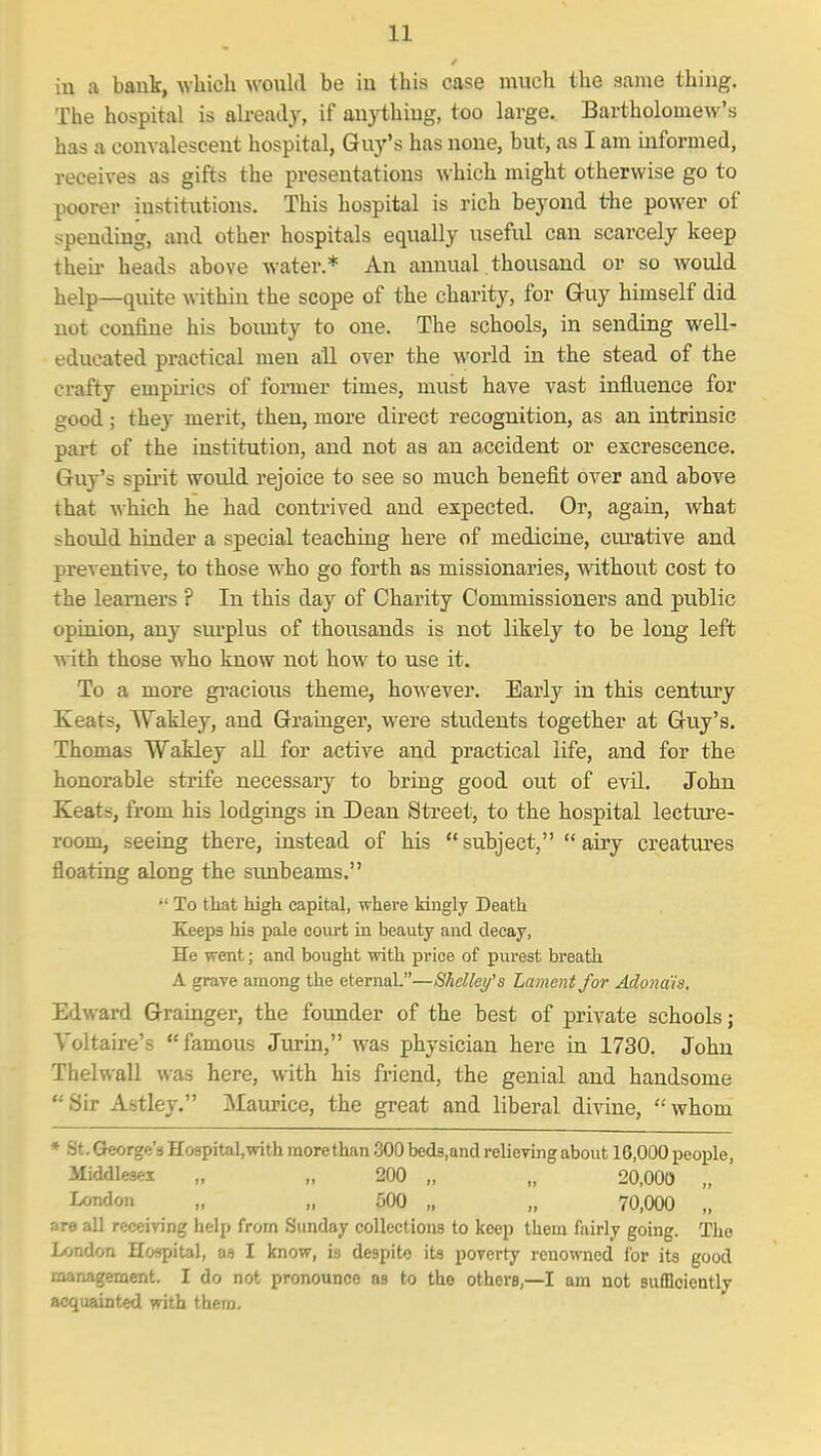 in a bauk, which wouhl be in this case much the same thing. The hospital is already, if aiiythiug, too large. Bartholomew's has a convalescent hospital, Guy's has none, but, as I am informed, receives as gifts the presentations which might otherwise go to poorer institxitions. This hospital is rich beyond the power of spending, and other hospitals equally useful can scarcely keep theii- heads above water.* An annual thousand or so would help—quite within the scope of the charity, for Guy himself did not confine his bounty to one. The schools, in sending well- educated practical men all over the world in the stead of the crafty empirics of former times, must have vast influence for good ; they merit, then, more direct recognition, as an intrinsic part of the institution, and not as an accident or excrescence. Guy's spirit would rejoice to see so much benefit over and above that which he had contrived and expected. Or, again, what should hinder a special teaching here of medicine, cvu'ative and preventive, to those who go forth as missionaries, without cost to the learners ? In this day of Charity Commissioners and public opinion, any sui'plus of thousands is not likely to be long left with those who know not how to use it. To a more gi-acious theme, however. Early in this centuiy Keats, Wakley, and Grainger, were students together at Guy's. Thomas Wakley all for active and practical life, and for the honorable strife necessary to bring good out of evil. John Keats, from his lodgings in Dean Street, to the hospital lecture- room, seeing there, instead of his  subject,  airy creatm-es floating along the sunbeams.  To that high capital, where kingly Death Keeps his pale court in beauty and decay, He went; and bought with price of purest breath A grave among the etemaL—Shelley's Lament for Adona'ia. Edward Grainger, the founder of the best of private schools; Voltaire's famous Jurin, was physician here in 1730. John Thelwall was here, with his friend, the genial and handsome Sir Astley. Maurice, the great and liberal divine, whom * St. Gkorge's Hospital, with more than 300 beds.and relieving about 16,000 people, Middlesex „ „ 200 „ „ 20,000 „ I^^ndon „ „ 500 „ „ 70,000 „ are all receiving help from Sunday collections to keep them fairly going. The London Hospital, as I know, is despito its poverty renowned for its good management. I do not pronounce as to the others,—I am not sufficiently acquainted with thera.