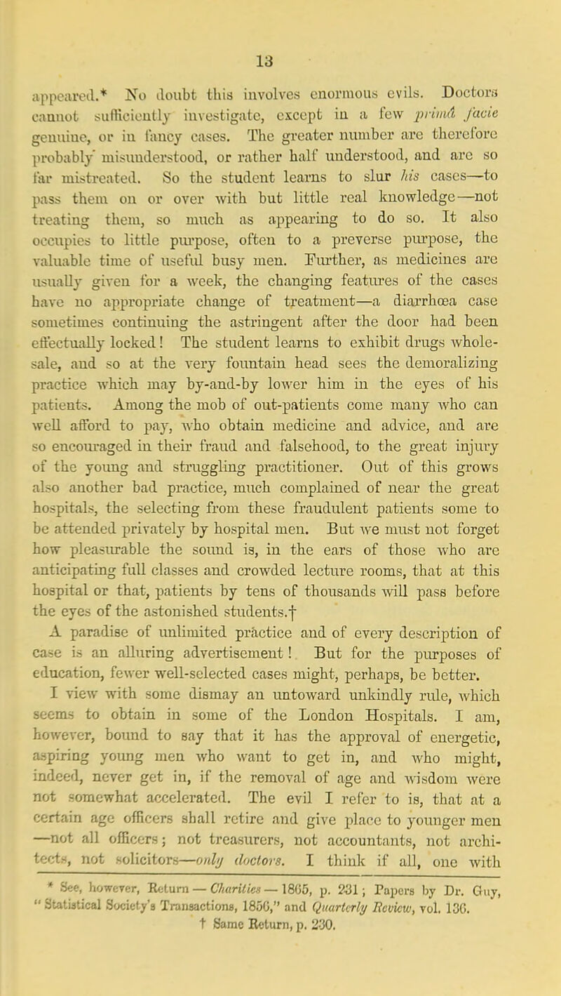 appeared.* No doubt this involves enormous evils. Doctors cannot sufHcioutly investigate, except in a few 2^rimd facie genuine, or in iancy cases. The greater number are therefore probably misunderstood, or rather half understood, and are so far mistreated. So the student learns to slur his cases—to pass them on or over with but little real knowledge—not treating them, so much as appearing to do so. It also occupies to little piu'pose, often to a preverse piu'pose, the valuable time of usefid busy men. Fiu'ther, as medicines are usually given for a Aveek, the changing featm-es of the cases have no appropriate change of treatment—a diarrhoea case sometimes continnin? the astringent after the door had been effectually locked! The student learns to exhibit drugs whole- sale, and so at the very fountain head sees the demoralizing practice which may by-and-by lower him in the eyes of his patients. Among the mob of out-patients come many who can well afford to pay, who obtain medicine and advice, and are so encouraged in their fraud and falsehood, to the great injury of the young and struggling practitioner. Out of this grows also another bad practice, much complained of near the great hospitals, the selecting from these fraudulent patients some to be attended privately by hospital men. But we must not forget how pleasiu-able the sound is, in the ears of those who are anticipating full classes and crowded lecture rooms, that at this hospital or that, patients by tens of thousands vsdll pass before the eyes of the astonished students.f A paradise of unlimited practice and of every description of case is an alluring advertisement! But for the purposes of education, fewer well-selected cases might, perhaps, be better. I view with some dismay an untoward unkindly rule, which seems to obtain in some of the London Hospitals. I am, however, bound to say that it has the approval of energetic, aspiring young men who want to get in, and who might, indeed, never get in, if the removal of age and wisdom were not somewhat accelerated. The evil I refer to is, that at a certain age officers shall retire and give place to younger men —not all officers; not treasurers, not accountants, not archi- tect.s, not solicitors—onl// doctors. I think if all, one with * See, however, Return — Churilics —1805, p. 231; Papers by Dr. Guy,  Statistical Society's Transactions, 1850, and Quarterly Bcvicw, vol. 130. t Same Return, p. 230.