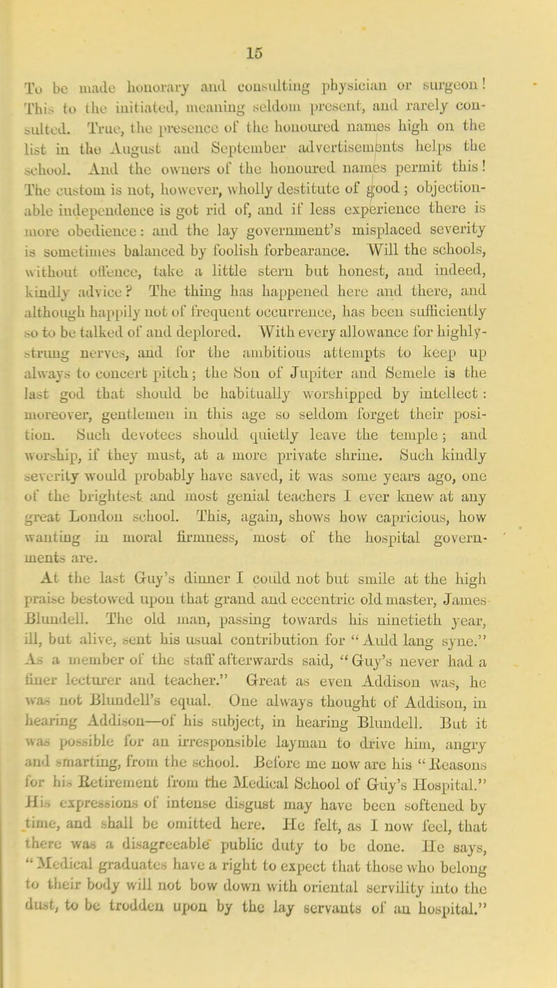 To be luailo honorary and consulting iihysiciun or surgeon! This to Iho iuitialeil, meaning seldom present, and rarely cou- ^idted. True, the presjence of the honoured names high on the list in the August and September lulvcrtisembnts helps the chool. And the owners of the honoured names permit this! The custom is not, however, wholly destitute of ^ood ; objection- able independence is got rid of, and if less experience there is more obedience: and the lay government's misplaced severity is sometimes balanced by foolish forbearance. Will the schools, without offence, take a little stern but honest, and indeed, kindly advice ? The thing has happened here and there, and although happily not of frequent occurrence, has been sufficiently -o to be talked of and deplored. AVith every allowance for highly- -trimg nerves, and for the ambitious attempts to keep up always to concert pitch; the iSon of Jupiter and Semele is the last god that should be habitually worshipped by intellect: moreover, gentlemen in this age so seldom forget their posi- tion. Such devotees should quietly leave the temple; and worship, if they must, at a more private shrine. (Such kindly -everity woidd probably have saved, it was some years ago, one of the brightest and most genial teachers I ever knew at any great London school. This, again, shows bow capricious, how wanting in moral firmness, most of the hospital govern- ments are. At the last Gruy's dinner I coidd not but smile at the high praise bestowed upon that grand and eccentric old master, James BlundeLl. The old man, passing towards his ninetieth year, ill, but alive, sent his usual contribution for Auld lang syne. As a member of the staff afterwards said, Guy's never had a finer lectiurer and teacher. Great as even Addisou was, he ■wan not Blundell's equal. One always thought of Addison, in hearing Addison—of his subject, in hearing Blundell. But it was possible for an irresponsible layman to di-ive him, angry md smarting, from the school. Before me now are his Beasons lor hi.-, Eetirement from the Medical School of Guy's Hospital. Hi.-, espression-s of intense disgust may have been softened by time, and shall be omitted here. He felt, as I now feel, that ihere was a disagreeable public duty to be done. He says, •Medical graduates have a right to expect that those who belong lo their body will not bow down with oriental servility into the dust, to be trodden upon by the lay servants of an hospital.